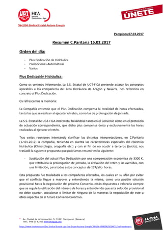 • Av. Ciudad de la Innovación, 5. 31621 Sarriguren (Navarra)
Telf.: 948 00 62 00 www.fitagugt.org
https://www.facebook.com/Sec-Sindical-Estatal-Ugt-Fica-Grupo-Acciona-Energ%C3%ADa-439800629524471/?ref=bookmarks
Pamplona 07.03.2017
Resumen C.Paritaria 15.02.2017
Orden del día:
- Plus Dedicación de Hidráulica
- Promociones Automáticas
- Varios
Plus Dedicación Hidráulica:
Como os venimos informando, La S.S. Estatal de UGT-FICA pretende aclarar los conceptos
aplicables a los compañeros del área Hidráulica de Aragón y Navarra, nos referimos en
concreto al Plus Dedicación.
Os refrescamos la memoria:
La Compañía entiende que el Plus Dedicación compensa la totalidad de horas efectuadas,
tanto las que se realizan al ejecutar el retén, como las de prolongación de jornada.
La S.S. Estatal de UGT-FICA interpreta, basándose tanto en el Convenio como en el protocolo
de actuación correspondiente, que dicho plus compensa única y exclusivamente las horas
realizadas al ejecutar el retén.
Tras varias reuniones intentando clarificar las distintas interpretaciones, en C.Paritaria
(17.01.2017) la compañía, teniendo en cuenta las características especiales del colectivo
hidráulico (Climatología, orografía etc.) y con el fin de no acudir a terceros (Juicio), nos
trasladó la siguiente propuesta que podríamos resumir en lo siguiente:
- Sustitución del actual Plus Dedicación por una compensación económica de 3300 €,
que retribuiría la prolongación de jornada, la activación del retén y las avenidas, con
una limitación, para todos estos conceptos de 137/año horas.
Esta propuesta fue trasladada a los compañeros afectados, los cuales en su afán por evitar
que el conflicto llegue a mayores y entendiendo la misma, como una posible solución
provisional hasta la negociación del próximo Convenio, están dispuestos a valorarla siempre
que se regule la utilización del número de horas y entendiendo que esta solución provisional
no debe coartar, coaccionar o limitar de ninguna de la maneras la negociación de este u
otros aspectos en el futuro Convenio Colectivo.
 