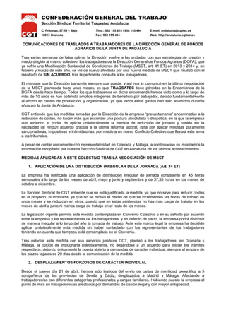 CONFEDERACIÓN GENERAL DEL TRABAJO
Sección Sindical Territorial Tragsatec Andalucía
C/ Friburgo, 57-59 – Bajo Tfno.: 958 155 819 / 958 155 494 E-mail: andalucia@cgttec.es
18013 Granada Fax: 958 155 494 Web: http://andalucia.cgttec.es
COMUNICACIONES DE TRASLADOS A TRABAJADORES DE LA DIRECCIÓN GENERAL DE FONDOS
AGRARIOS DE LA JUNTA DE ANDALUCÍA
Tras varias semanas de falsa calma, la Dirección vuelve a las andadas con sus estrategias de presión y
miedo dirigido al mismo colectivo, los trabajadores de la Dirección General de Fondos Agrarios (DGFA), que
ya sufrió una Modificación Sustancial de Condiciones de Trabajo (MSCT, art. 41 ET) en 2013 y 2014 y, en
febrero y marzo de este año, se vio de nuevo afectada por una nueva medida de MSCT que finalizó con el
resultado de SIN ACUERDO, tras la pertinente consulta a los trabajadores.
El mensaje que la Dirección transmite siempre que puede, y así nos lo comunicó en la última negociación
de la MSCT planteada hace unos meses, es que TRAGSATEC tiene pérdidas en la Encomienda de la
DGFA desde hace tiempo. Todos los que trabajamos en dicha encomienda hemos visto como a lo largo de
más de 10 años se han obtenido amplios márgenes de beneficio por trabajador, debido fundamentalmente
al ahorro en costes de producción, y organización, ya que todos estos gastos han sido asumidos durante
años por la Junta de Andalucía.
CGT entiende que las medidas tomadas por la Dirección de la empresa “presuntamente” encaminadas a la
reducción de costes, no hacen más que esconder una postura absolutista y despótica, en la que la empresa
aun teniendo el poder de aplicar unilateralmente la medida de reducción de jornada y sueldo sin la
necesidad de ningún acuerdo gracias a la última reforma laboral, opta por aplicar medidas puramente
sancionadoras, impositivas e intimidatorias, por miedo a un nuevo Conflicto Colectivo que llevara este tema
a los tribunales.
A pesar de contar únicamente con representatividad en Granada y Málaga, a continuación os mostramos la
información recopilada por nuestra Sección Sindical de CGT en Andalucía de los últimos acontecimientos.
MEDIDAS APLICADAS A ESTE COLECTIVO TRAS LA NEGOCIACIÓN DE MSCT
1. APLICACIÓN DE UNA DISTRIBUCIÓN IRREGULAR DE LA JORNADA (Art. 34 ET)
La empresa ha notificado una aplicación de distribución irregular de jornada consistente en 45 horas
semanales a lo largo de los meses de abril, mayo y junio y septiembre y de 37,35 horas en los meses de
octubre a diciembre.
La Sección Sindical de CGT entiende que no está justificada la medida, ya que no sirve para reducir costes
en el proyecto, ni motivada, ya que no se motiva el hecho de que se incrementen las horas de trabajo en
unos meses y se reduzcan en otros, puesto que en estas asistencias no hay más carga de trabajo en los
meses de abril a junio ni menos carga de trabajo en el resto de los meses.
La legislación vigente permite esta medida contemplada en Convenio Colectivo o en su defecto por acuerdo
entre la empresa y los representantes de los trabajadores, y en defecto de pacto, la empresa podrá distribuir
de manera irregular a lo largo del año la jornada de trabajo. Ante este marco legal la empresa ha decidido
aplicar unilateralmente esta medida sin haber contactado con los representantes de los trabajadores
teniendo en cuenta que tampoco está contemplada en el Convenio.
Tras estudiar esta medida con sus servicios jurídicos CGT, planteó a los trabajadores, en Granada y
Málaga, la opción de impugnarla colectivamente, no llegándose a un acuerdo para iniciar los trámites
respectivos, dejando únicamente la puerta abierta a demandas de carácter individual, siempre al amparo de
los plazos legales de 20 días desde la comunicación de la medida.
2. DESPLAZAMIENTOS FORZOSOS DE CARÁCTER INDIVIDUAL
Desde el jueves día 21 de abril, hemos sido testigos del envío de cartas de movilidad geográfica a 5
compañeros de las provincias de Sevilla y Cádiz, desplazados a Madrid y Málaga. Afectando a
trabajadores/as con diferentes categorías profesionales y cargas familiares. Habiendo puesto la empresa el
punto de mira en trabajadores/as afectados por demandas de cesión ilegal y con mayor antigüedad.
 