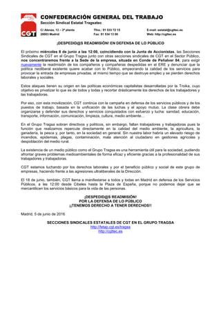 CONFEDERACIÓN GENERAL DEL TRABAJO
Sección Sindical Estatal Tragsatec
C/ Alenza, 13 – 2ª planta Tfno.: 91 533 72 15 E-mail: estatal@cgttec.es
28003 Madrid Fax: 91 534 13 00 Web: http://cgttec.es
¡DESPEDID@S READMISIÓN! EN DEFENSA DE LO PÚBLICO
El próximo miércoles 8 de junio a las 12:00, coincidiendo con la Junta de Accionistas, las Secciones
Sindicales de CGT en el Grupo Tragsa junto con otras secciones sindicales de CGT en el Sector Público,
nos concentraremos frente a la Sede de la empresa, situada en Conde de Peñalver 84, para exigir
nuevamente la readmisión de los compañeros y compañeras despedidas en el ERE y denunciar que la
política neoliberal existente quiere acabar con lo Público, empeorando la calidad de los servicios para
provocar la entrada de empresas privadas, al mismo tiempo que se destruye empleo y se pierden derechos
laborales y sociales.
Estos ataques tienen su origen en las políticas económicas capitalistas desarrolladas por la Troika, cuyo
objetivo es privatizar lo que es de todos y todas y recortar drásticamente los derechos de los trabajadores y
las trabajadoras.
Por eso, con esta movilización, CGT continúa con la campaña en defensa de los servicios públicos y de los
puestos de trabajo, basada en la unificación de las luchas y el apoyo mutuo. La clase obrera debe
organizarse y defender sus derechos y servicios conquistados con esfuerzo y lucha: sanidad, educación,
transporte, información, comunicación, limpieza, cultura, medio ambiente…
En el Grupo Tragsa sobran directivos y políticos, sin embargo, faltan trabajadores y trabajadoras pues la
función que realizamos repercute directamente en la calidad del medio ambiente, la agricultura, la
ganadería, la pesca y, por tanto, en la sociedad en general. Sin nuestra labor habría un elevado riesgo de
incendios, epidemias, plagas, contaminación, mala atención al ciudadano en gestiones agrícolas y
despoblación del medio rural.
La existencia de un medio público como el Grupo Tragsa es una herramienta útil para la sociedad, pudiendo
afrontar graves problemas medioambientales de forma eficaz y eficiente gracias a la profesionalidad de sus
trabajadores y trabajadoras.
CGT estamos luchando por los derechos laborales y por el beneficio público y social de este grupo de
empresas, haciendo frente a las agresiones ultraliberales de la Dirección.
El 18 de junio, también, CGT llama a manifestarse a todos y todas en Madrid en defensa de los Servicios
Públicos, a las 12:00 desde Cibeles hasta la Plaza de España, porque no podemos dejar que se
mercantilicen los servicios básicos para la vida de las personas.
¡DESPEDID@S READMISIÓN!
POR LA DEFENSA DE LO PÚBLICO
¡¡TENEMOS DERECHO A TENER DERECHOS!!
Madrid, 5 de junio de 2016
SECCIONES SINDICALES ESTATALES DE CGT EN EL GRUPO TRAGSA
http://fetap.cgt.es/tragsa
http://cgttec.es
 