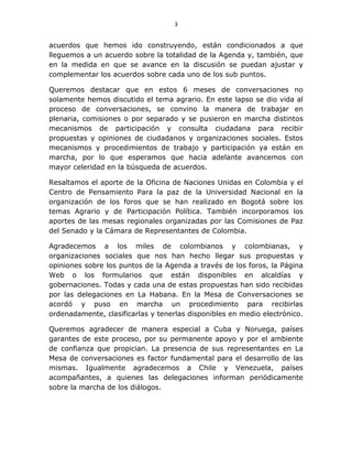 3
acuerdos que hemos ido construyendo, están condicionados a que
lleguemos a un acuerdo sobre la totalidad de la Agenda y, también, que
en la medida en que se avance en la discusión se puedan ajustar y
complementar los acuerdos sobre cada uno de los sub puntos.
Queremos destacar que en estos 6 meses de conversaciones no
solamente hemos discutido el tema agrario. En este lapso se dio vida al
proceso de conversaciones, se convino la manera de trabajar en
plenaria, comisiones o por separado y se pusieron en marcha distintos
mecanismos de participación y consulta ciudadana para recibir
propuestas y opiniones de ciudadanos y organizaciones sociales. Estos
mecanismos y procedimientos de trabajo y participación ya están en
marcha, por lo que esperamos que hacia adelante avancemos con
mayor celeridad en la búsqueda de acuerdos.
Resaltamos el aporte de la Oficina de Naciones Unidas en Colombia y el
Centro de Pensamiento Para la paz de la Universidad Nacional en la
organización de los foros que se han realizado en Bogotá sobre los
temas Agrario y de Participación Política. También incorporamos los
aportes de las mesas regionales organizadas por las Comisiones de Paz
del Senado y la Cámara de Representantes de Colombia.
Agradecemos a los miles de colombianos y colombianas, y
organizaciones sociales que nos han hecho llegar sus propuestas y
opiniones sobre los puntos de la Agenda a través de los foros, la Página
Web o los formularios que están disponibles en alcaldías y
gobernaciones. Todas y cada una de estas propuestas han sido recibidas
por las delegaciones en La Habana. En la Mesa de Conversaciones se
acordó y puso en marcha un procedimiento para recibirlas
ordenadamente, clasificarlas y tenerlas disponibles en medio electrónico.
Queremos agradecer de manera especial a Cuba y Noruega, países
garantes de este proceso, por su permanente apoyo y por el ambiente
de confianza que propician. La presencia de sus representantes en La
Mesa de conversaciones es factor fundamental para el desarrollo de las
mismas. Igualmente agradecemos a Chile y Venezuela, países
acompañantes, a quienes las delegaciones informan periódicamente
sobre la marcha de los diálogos.
 