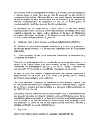 se encuentre en la zona recogerá la información y la enviará a la instancia regional
o nacional según el caso, para que se haga la evaluación de los hechos. El
componente internacional - Naciones Unidas-, con imparcialidad y transparencia,
será el encargado de hacer la evaluación final de lo ocurrido y de presentar los
informes correspondientes de verificación. La ONU en su reporte podrá dar
recomendaciones y contribuir a que se diriman controversias.
El mecanismo en las zonas tendrá contacto directo con las comunidades,
organizaciones sociales, políticas y con la institucionalidad del Estado a nivel local,
regional y nacional, las cuales podrán contribuir en la labor del Mecanismo
aportando información, ayudando en la difusión de sus informes a la opinión
pública y presentando propuestas y sugerencias.
3. Reglas que rigen el Cese al Fuego y de Hostilidades Bilateral y Definitivo
Se definieron 36 compromisos respecto a conductas y normas que garantizan la
no violación de los acuerdos, ni la afectación de la población civil en sus derechos
y libertades.
4. Funcionamiento de las Zonas Veredales Transitorias de Normalización y
Dispositivos en el terreno
Este protocolo establece los criterios para la adecuación de los dispositivos en el
terreno de la Fuerza Pública y el funcionamiento de las 23 Zonas Veredales
Transitorias de Normalización (ZVTN) y de los 8 Puntos Transitorios de
Normalización (PTN) durante el cese al fuego y la dejación de las armas.
Se fijan las rutas, los criterios y responsabilidades que permiten garantizar el
desplazamiento de las FARC- EP a las zonas y los puntos, con las debidas
garantías de seguridad para evitar incidentes.
Las Zonas Veredales Transitorias de Normalización tendrán como objetivo: crear
las condiciones para el inicio de la implementación del Acuerdo Final y la Dejación
de las Armas y preparar la institucionalidad y al país para la Reincorporación de
las FARC-EP a la vida civil.
El Gobierno Nacional y las FARC-EP se comprometen a que la implementación de
este acuerdo se realice sin ninguna limitación en el normal funcionamiento de las
autoridades civiles no armadas, en el desenvolvimiento de la actividad económica,
política y social de las regiones, en la vida de las comunidades, en el ejercicio de
sus derechos; así como en los de las organizaciones comunales, sociales y
políticas que tengan presencia en los territorios.
5. Seguridad
Contiene las medidas para garantizar la seguridad y la protección de:
 