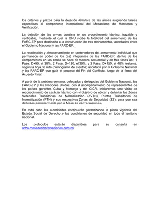 los criterios y plazos para la dejación definitiva de las armas asignando tareas
específicas al componente internacional del Mecanismo de Monitoreo y
Verificación.
La dejación de las armas consiste en un procedimiento técnico, trazable y
verificable, mediante el cual la ONU recibe la totalidad del armamento de las
FARC-EP para destinarlo a la construcción de tres monumentos, acordados entre
el Gobierno Nacional y las FARC-EP.
La recolección y almacenamiento en contenedores del armamento individual que
permanece en poder de los (as) integrantes de las FARC-EP, dentro de los
campamentos en las zonas se hace de manera secuencial y en tres fases así: 1
Fase: D+90, el 30%; 2 Fase: D+120, el 30%; y 3 Fase: D+150, el 40% restante,
según la hoja de ruta (cronograma de eventos) acordada por el Gobierno Nacional
y las FARC-EP que guía el proceso del Fin del Conflicto, luego de la firma del
Acuerdo Final.
A partir de la próxima semana, delegados y delegadas del Gobierno Nacional, las
FARC-EP y las Naciones Unidas, con el acompañamiento de representantes de
los países garantes Cuba y Noruega y del CICR, iniciaremos una visita de
reconocimiento de carácter técnico con el objetivo de ubicar y delimitar las Zonas
Veredales Transitorias de Normalización (ZVTN), Puntos Transitorios de
Normalización (PTN) y sus respectivas Zonas de Seguridad (ZS), para que sea
definidas posteriormente por la Mesa de Conversaciones.
En todo caso las autoridades continuarán garantizando la plena vigencia del
Estado Social de Derecho y las condiciones de seguridad en todo el territorio
nacional.
Los protocolos estarán disponibles para su consulta en
www.mesadeconversaciones.com.co
 
