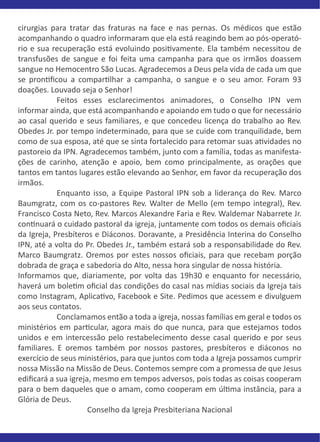 cirurgias para tratar das fraturas na face e nas pernas. Os médicos que estão
acompanhando o quadro informaram que ela está reagindo bem ao pós-operató-
rio e sua recuperação está evoluindo posi�vamente. Ela também necessitou de
transfusões de sangue e foi feita uma campanha para que os irmãos doassem
sangue no Hemocentro São Lucas. Agradecemos a Deus pela vida de cada um que
se pron�ﬁcou a compar�lhar a campanha, o sangue e o seu amor. Foram 93
doações. Louvado seja o Senhor!
Feitos esses esclarecimentos animadores, o Conselho IPN vem
informar ainda, que está acompanhando e apoiando em tudo o que for necessário
ao casal querido e seus familiares, e que concedeu licença do trabalho ao Rev.
Obedes Jr. por tempo indeterminado, para que se cuide com tranquilidade, bem
como de sua esposa, até que se sinta fortalecido para retomar suas a�vidades no
pastoreio da IPN. Agradecemos também, junto com a família, todas as manifesta-
ções de carinho, atenção e apoio, bem como principalmente, as orações que
tantos em tantos lugares estão elevando ao Senhor, em favor da recuperação dos
irmãos.
Enquanto isso, a Equipe Pastoral IPN sob a liderança do Rev. Marco
Baumgratz, com os co-pastores Rev. Walter de Mello (em tempo integral), Rev.
Francisco Costa Neto, Rev. Marcos Alexandre Faria e Rev. Waldemar Nabarrete Jr.
con�nuará o cuidado pastoral da igreja, juntamente com todos os demais oﬁciais
da Igreja, Presbíteros e Diáconos. Doravante, a Presidência Interina do Conselho
IPN, até a volta do Pr. Obedes Jr., também estará sob a responsabilidade do Rev.
Marco Baumgratz. Oremos por estes nossos oﬁciais, para que recebam porção
dobrada de graça e sabedoria do Alto, nessa hora singular de nossa história.
Informamos que, diariamente, por volta das 19h30 e enquanto for necessário,
haverá um bole�m oﬁcial das condições do casal nas mídias sociais da Igreja tais
como Instagram, Aplica�vo, Facebook e Site. Pedimos que acessem e divulguem
aos seus contatos.
Conclamamos então a toda a igreja, nossas famílias em geral e todos os
ministérios em par�cular, agora mais do que nunca, para que estejamos todos
unidos e em intercessão pelo restabelecimento desse casal querido e por seus
familiares. E oremos também por nossos pastores, presbíteros e diáconos no
exercício de seus ministérios, para que juntos com toda a Igreja possamos cumprir
nossa Missão na Missão de Deus. Contemos sempre com a promessa de que Jesus
ediﬁcará a sua igreja, mesmo em tempos adversos, pois todas as coisas cooperam
para o bem daqueles que o amam, como cooperam em úl�ma instância, para a
Glória de Deus.
Conselho da Igreja Presbiteriana Nacional
 