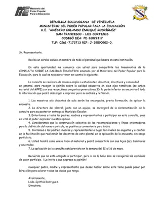 REPUBLICA BOLIVARIANA DE VENEZUELA
MINISTERIO DEL PODER POPULAR PARA LA EDUCACIÓN
U.E. “MAESTRO ORLANDO ENRIQUE RODRÍGUEZ”
SAN FRANCISCO – LOS CORTIJOS
CODIGÓ DEA: PD 26022317
TLF: 0261-7173713 RIF: J-29590902-0.
Sr. Representante.
Reciba un cordial saludo en nombre de todo el personal que labora en esta institución.
En esta oportunidad me comunico con usted para compartirle los lineamientos de la
CONSULTA SOBRE LA CALIDAD EDUCATIVA emanado por el Ministerio del Poder Popular para la
Educación, para lo cual es necesario tener en cuenta lo siguiente:
La consulta se realizará de manera amplia a estudiantes, docentes, directivos y comunidad
en general, para recoger la opinión sobre la calidad educativa en diez ejes temáticos (se anexa
material del MPPE) con sus respectivas preguntas generadoras. En la parte inferior se encontrará toda
la información que podrá descargar e imprimir para su análisis y reflexión.
1. Las maestras y/o docentes de aula serán los encargados, previa formación, de aplicar la
encuesta.
2. La directora del plantel, junto con un equipo, se encargará de la sistematización de la
consulta para su posterior entrega al Municipio Escolar.
3. Exhortamos a todos los padres, madres y representantes a participar en esta consulta, pues
es vital el poder expresar nuestra opinión.
4. Consideramos que la construcción colectiva de las recomendaciones y líneas orientadoras
para la definición del nuevo currículo, es positiva y conveniente para todos.
5. Invitamos a los padres, madres y representantes a bajar los niveles de angustia y a confiar
en la facilitación que realizarán los docentes de este plantel en la aplicación de la encuesta, sin sesgo
partidista.
6. Usted tendrá como anexo todo el material y podrá compartirlo con sus hijos (as), familiares
y amistades.
7. La aplicación de la consulta está prevista en la semana del 12 al 16 de mayo.
Recuerde que no está obligado a participar, pero si no lo hace sólo se recogerán las opiniones
de quien participe. ¡ Le invito a que exprese su opinión !
Cualquier padre, madre y representante que desee hablar sobre este tema puede pasar por
Dirección para aclarar todas las dudas que tenga.
Atentamente,
Lcda. Cynthia Rodriguez.
Directora.
 