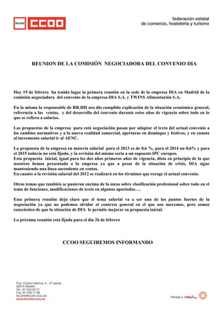 REUNION DE LA COMISIÓN NEGOCIADORA DEL CONVENIO DIA




Hoy 19 de febrero ha tenida lugar la primera reunión en la sede de la empresa DIA en Madrid de la
comisión negociadora del convenio de la empresa DIA S.A. y TWINS Alimentación S.A.

En la misma la responsable de RR.HH nos dío cumplida explicación de la situación económica general,
referencia a las ventas, y del desarrollo del convenio durante estos años de vigencia sobre todo en lo
que se refiera a salarios.

Las propuestas de la empresa para está negociación pasan por adaptar el texto del actual convenio a
los cambios normativos y a la nueva realidad comercial, aperturas en domingos y festivos, y en cuanto
al incremento salarial ir al AENC.

La propuesta de la empresa en materia salarial para el 2013 es de 0,6 %, para el 2014 un 0,6% y para
el 2015 todavía no está fijado, y la revisión del mismo sería a un supuesto IPC europeo.
Esta propuesta inicial, igual para los dos años primeros años de vigencia, dista en principio de la que
nosotros hemos presentado a la empresa ya que a pesar de la situación de crisis, DIA sigue
manteniendo una línea ascendente en ventas.
En cuanto a la revisión salarial del 2012 se realizará en los términos que recoge el actual convenio.

Otros temas que también se pusieron encima de la mesa sobre clasificación profesional sobre todo en el
tema de funciones, modificaciones de texto en algunos apartados….

Esta primera reunión dejo claro que el tema salarial va a ser uno de los puntos fuertes de la
negociación ya que no podemos olvidar el contexto general en el que nos movemos, pero somos
conscientes de que la situación de DIA le permite mejorar su propuesta inicial.

La próxima reunión está fijada para el día 26 de febrero




                         CCOO SEGUIREMOS INFORMANDO
 