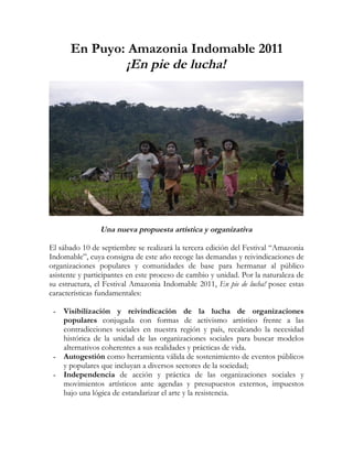 En Puyo: Amazonia Indomable 2011
               ¡En pie de lucha!




                Una nueva propuesta artística y organizativa

El sábado 10 de septiembre se realizará la tercera edición del Festival “Amazonia
Indomable”, cuya consigna de este año recoge las demandas y reivindicaciones de
organizaciones populares y comunidades de base para hermanar al público
asistente y participantes en este proceso de cambio y unidad. Por la naturaleza de
su estructura, el Festival Amazonia Indomable 2011, En pie de lucha! posee estas
características fundamentales:

 -   Visibilización y reivindicación de la lucha de organizaciones
     populares conjugada con formas de activismo artístico frente a las
     contradicciones sociales en nuestra región y país, recalcando la necesidad
     histórica de la unidad de las organizaciones sociales para buscar modelos
     alternativos coherentes a sus realidades y prácticas de vida.
 -   Autogestión como herramienta válida de sostenimiento de eventos públicos
     y populares que incluyan a diversos sectores de la sociedad;
 -   Independencia de acción y práctica de las organizaciones sociales y
     movimientos artísticos ante agendas y presupuestos externos, impuestos
     bajo una lógica de estandarizar el arte y la resistencia.
 