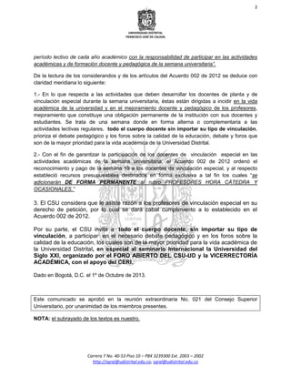 2
UNIVERSIDAD DISTRITAL
FRANCISCO JOSÉ DE CALDAS
Carrera 7 No. 40-53 Piso 10 – PBX 3239300 Ext. 2003 – 2002
http://sgral@udistrital.edu.co; sgral@udistrital.edu.co
período lectivo de cada año académico con la responsabilidad de participar en las actividades
académicas y de formación docente y pedagógica de la semana universitaria”.
De la lectura de los considerandos y de los artículos del Acuerdo 002 de 2012 se deduce con
claridad meridiana lo siguiente:
1.- En lo que respecta a las actividades que deben desarrollar los docentes de planta y de
vinculación especial durante la semana universitaria, éstas están dirigidas a incidir en la vida
académica de la universidad y en el mejoramiento docente y pedagógico de los profesores,
mejoramiento que constituye una obligación permanente de la institución con sus docentes y
estudiantes. Se trata de una semana donde en forma alterna o complementaria a las
actividades lectivas regulares, todo el cuerpo docente sin importar su tipo de vinculación,
prioriza el debate pedagógico y los foros sobre la calidad de la educación, debate y foros que
son de la mayor prioridad para la vida académica de la Universidad Distrital.
2.- Con el fin de garantizar la participación de los docentes de vinculación especial en las
actividades académicas de la semana universitaria, el Acuerdo 002 de 2012 ordenó el
reconocimiento y pago de la semana 19 a los docentes de vinculación especial, y al respecto
estableció recursos presupuestales destinados en forma exclusiva a tal fin los cuales “se
adicionarán DE FORMA PERMANENTE al rubro PROFESORES HORA CÁTEDRA Y
OCASIONALES.”
3. El CSU considera que le asiste razón a los profesores de vinculación especial en su
derecho de petición, por lo cual se dará cabal cumplimiento a lo establecido en el
Acuerdo 002 de 2012.
Por su parte, el CSU invita a todo el cuerpo docente, sin importar su tipo de
vinculación, a participar en el necesario debate pedagógico y en los foros sobre la
calidad de la educación, los cuales son de la mayor prioridad para la vida académica de
la Universidad Distrital, en especial al seminario Internacional la Universidad del
Siglo XXI, organizado por el FORO ABIERTO DEL CSU-UD y la VICERRECTORÍA
ACADÉMICA, con el apoyo del CERI.
Dado en Bogotá, D.C. el 1º de Octubre de 2013.
Este comunicado se aprobó en la reunión extraordinaria No. 021 del Consejo Superior
Universitario, por unanimidad de los miembros presentes.
NOTA: el subrayado de los textos es nuestro.
 
