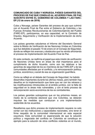 COMUNICADO DE CUBA Y NORUEGA, PAÍSES GARANTES DEL
PROCESO DE PAZ QUE CONDUJO AL ACUERDO FINAL DE PAZ,
SUSCRITO ENTRE EL GOBIERNO DE COLOMBIA Y LAS FARC-
EP.(12 de enero de 2018)
Cuba y Noruega, países Garantes del proceso de paz que culminó
con el Acuerdo Final de Paz entre el Gobierno de Colombia y las
Fuerzas Armadas Revolucionarias de Colombia-Ejército del Pueblo
(FARC-EP), participamos, en esa capacidad, en la Comisión de
Impulso, Seguimiento y Verificación de la Implementación de dicho
Acuerdo.
Los países garantes saludamos el Informe del Secretario General
sobre la Misión de Verificación de las Naciones Unidas en Colombia
que fue debatido el pasado 10 de enero en el Consejo de Seguridad,
donde se reflejan los avances y obstáculos que ha venido afrontando
el proceso de implementación del Acuerdo Final de Paz.
En este contexto, se reafirma el papel que esta misión de verificación
de Naciones Unidas tiene en áreas de vital importancia para el
cumplimiento de dicho Acuerdo, como son las relativas a las
garantías de seguridad de los ex miembros de las FARC-EP y de las
comunidades afectadas por el conflicto, y la reincorporación política,
jurídica, económica y social de esa ex organización guerrillera.
Como se reflejó en el debate del Consejo de Seguridad, ha habido
desarrollos importantes durante los últimos meses, pero también hay
desafíos en la implementación que tiene que ver con los retrasos y
las modificaciones introducidas en el ámbito jurídico, con la falta de
seguridad en la áreas más vulnerables, y con el lento proceso de
reincorporación socio-económica de los ex combatientes.
Los países garantes subrayamos que en los próximos meses, en
medio de la contienda electoral que vive Colombia, se deberán
impulsar las medidas que conduzcan a una implementación
sostenible de los acuerdos.
Resaltamos que dicho proceso de implementación requiere no solo
contar con las instituciones y capacidades nacionales, sino tener el
firme respaldo de la comunidad internacional en esta especial
coyuntura. Esta comunidad ve esperanzada de que la solución
política y negociada del conflicto en Colombia se constituya en
ejemplo para la solución de otros conflictos violentos en el mundo,
 
