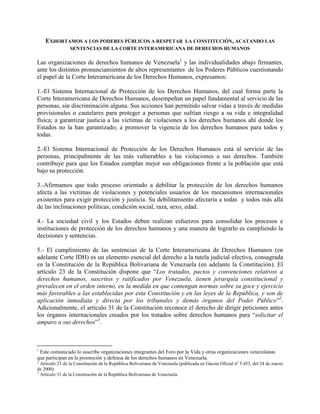 EXHORTAMOS A LOS PODERES PÚBLICOS A RESPETAR      LA CONSTITUCIÓN, ACATANDO LAS
                 SENTENCIAS DE LA CORTE INTERAMERICANA DE DERECHOS HUMANOS

Las organizaciones de derechos humanos de Venezuela1 y las individualidades abajo firmantes,
ante los distintos pronunciamientos de altos representantes de los Poderes Públicos cuestionando
el papel de la Corte Interamericana de los Derechos Humanos, expresamos:

1.-El Sistema Internacional de Protección de los Derechos Humanos, del cual forma parte la
Corte Interamericana de Derechos Humanos, desempeñan un papel fundamental al servicio de las
personas, sin discriminación alguna. Sus acciones han permitido salvar vidas a través de medidas
provisionales o cautelares para proteger a personas que sufrían riesgo a su vida e integralidad
física; a garantizar justicia a las víctimas de violaciones a los derechos humanos ahí donde los
Estados no la han garantizado; a promover la vigencia de los derechos humanos para todos y
todas.

2.-El Sistema Internacional de Protección de los Derechos Humanos está al servicio de las
personas, principalmente de las más vulnerables a las violaciones a sus derechos. También
contribuye para que los Estados cumplan mejor sus obligaciones frente a la población que está
bajo su protección.

3.-Afirmamos que todo proceso orientado a debilitar la protección de los derechos humanos
afecta a las víctimas de violaciones y potenciales usuarios de los mecanismos internacionales
existentes para exigir protección y justicia. Su debilitamiento afectaría a todas y todos más allá
de las inclinaciones políticas, condición social, raza, sexo, edad.

4.- La sociedad civil y los Estados deben realizan esfuerzos para consolidar los procesos e
instituciones de protección de los derechos humanos y una manera de lograrlo es cumpliendo la
decisiones y sentencias.

5.- El cumplimiento de las sentencias de la Corte Interamericana de Derechos Humanos (en
adelante Corte IDH) es un elemento esencial del derecho a la tutela judicial efectiva, consagrada
en la Constitución de la República Bolivariana de Venezuela (en adelante la Constitución). El
artículo 23 de la Constitución dispone que “Los tratados, pactos y convenciones relativos a
derechos humanos, suscritos y ratificados por Venezuela, tienen jerarquía constitucional y
prevalecen en el orden interno, en la medida en que contengan normas sobre su goce y ejercicio
más favorables a las establecidas por esta Constitución y en las leyes de la República, y son de
aplicación inmediata y directa por los tribunales y demás órganos del Poder Público”2.
Adicionalmente, el artículo 31 de la Constitución reconoce el derecho de dirigir peticiones antes
los órganos internacionales creados por los tratados sobre derechos humanos para “solicitar el
amparo a sus derechos”3.



1
 Este comunicado lo suscribe organizaciones integrantes del Foro por la Vida y otras organizaciones venezolanas
que participan en la promoción y defensa de los derechos humanos en Venezuela.
2
  Artículo 23 de la Constitución de la República Bolivariana de Venezuela (publicada en Gaceta Oficial nº 5.453, del 24 de marzo
de 2000).
3
  Artículo 31 de la Constitución de la República Bolivariana de Venezuela.
 