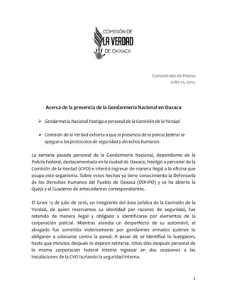 Comunicado	
  de	
  Prensa
Julio	
  21,	
  2015.
Acerca	
  de	
  la	
  presencia	
  de	
  la	
  Gendarmería	
  Nacional	
  en	
  Oaxaca
Ø Gendarmería	
  Nacional	
  hostiga	
  a	
  personal	
  de	
  la	
  Comisión	
  de	
  la	
  Verdad	
  
Ø Comisión	
  de	
  la	
  Verdad	
  exhorta	
  a	
  que	
  la	
  presencia	
  de	
  la	
  policía	
  federal	
  
se	
  apegue	
  a	
  los	
  protocolos	
  de	
  seguridad	
  y	
  derechos	
  humanos	
  
La	
   semana	
   pasada	
   personal	
   de	
   la	
   Gendarmería	
   Nacional,	
   dependiente	
   de	
   la	
  
Policía	
  Federal,	
  destacamentada	
  en	
  la	
  ciudad	
  de	
  Oaxaca,	
  hostigó	
  a	
  personal	
  de	
  la	
  
Comisión	
  de	
  la	
  Verdad	
  (CVO)	
  e	
  intentó	
  ingresar	
  de	
  manera	
  ilegal	
  a	
  la	
  oficina	
  que	
  
ocupa	
  este	
  organismo.	
  Sobre	
  estos	
  hechos	
  ya	
  tiene	
  conocimiento	
  la	
  Defensoría	
  
de	
   los	
   Derechos	
   Humanos	
   del	
   Pueblo	
   de	
   Oaxaca	
   (DDHPO)	
   y	
   se	
   ha	
   abierto	
   la	
  
Queja	
  y	
  el	
  Cuaderno	
  de	
  antecedentes	
  correspondientes.
El	
  lunes	
  13	
  de	
  julio	
  de	
  2015,	
  un	
  integrante	
  del	
  área	
  jurídica	
  de	
  la	
  Comisión	
  de	
  la	
  
Verdad,	
   de	
   quien	
   reservamos	
   su	
   identidad	
   por	
   razones	
   de	
   seguridad,	
   fue	
  
retenido	
   de	
   manera	
   ilegal	
   y	
   obligado	
   a	
   identificarse	
   por	
   elementos	
   de	
   la	
  
corporación	
   policial.	
   Mientras	
   atendía	
   un	
   desperfecto	
   de	
   su	
   automóvil,	
   el	
  
abogado	
   fue	
   sometido	
   violentamente	
   por	
   gendarmes	
   armados	
   quienes	
   lo	
  
obligaron	
   a	
   colocarse	
   contra	
   la	
   pared.	
   A	
   pesar	
   de	
   se	
   identificó	
   lo	
   fustigaron,	
  
hasta	
  que	
  minutos	
  después	
  lo	
  dejaron	
  retirarse.	
  Unos	
  días	
  después	
  personal	
  de	
  
la	
   misma	
   corporación	
   federal	
   intentó	
   ingresar	
   en	
   dos	
   ocasiones	
   a	
   las	
  
instalaciones	
  de	
  la	
  CVO	
  burlando	
  la	
  seguridad	
  interna.
1
 