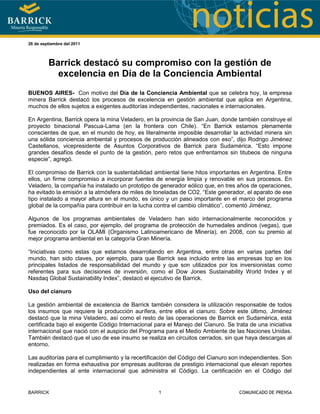 -685800-128905<br />26 de septiembre del 2011<br />Barrick destacó su compromiso con la gestión de excelencia en Día de la Conciencia Ambiental<br />BUENOS AIRES-  Con motivo del Día de la Conciencia Ambiental que se celebra hoy, la empresa minera Barrick destacó los procesos de excelencia en gestión ambiental que aplica en Argentina, muchos de ellos sujetos a exigentes auditorías independientes, nacionales e internacionales.<br />En Argentina, Barrick opera la mina Veladero, en la provincia de San Juan, donde también construye el proyecto binacional Pascua-Lama (en la frontera con Chile). “En Barrick estamos plenamente conscientes de que, en el mundo de hoy, es literalmente imposible desarrollar la actividad minera sin una sólida conciencia ambiental y procesos de producción alineados con eso”, dijo Rodrigo Jiménez Castellanos, vicepresidente de Asuntos Corporativos de Barrick para Sudamérica. “Esto impone grandes desafíos desde el punto de la gestión, pero retos que enfrentamos sin titubeos de ninguna especie”, agregó. <br />El compromiso de Barrick con la sustentabilidad ambiental tiene hitos importantes en Argentina. Entre ellos, un firme compromiso a incorporar fuentes de energía limpia y renovable en sus procesos. En Veladero, la compañía ha instalado un prototipo de generador eólico que, en tres años de operaciones, ha evitado la emisión a la atmósfera de miles de toneladas de CO2. “Este generador, el aparato de ese tipo instalado a mayor altura en el mundo, es único y un paso importante en el marco del programa global de la compañía para contribuir en la lucha contra el cambio climático”, comentó Jiménez.  <br />Algunos de los programas ambientales de Veladero han sido internacionalmente reconocidos y premiados. Es el caso, por ejemplo, del programa de protección de humedales andinos (vegas), que fue reconocido por la OLAMI (Organismo Latinoamericano de Minería), en 2008, con su premio al mejor programa ambiental en la categoría Gran Minería.<br />“Iniciativas como estas que estamos desarrollando en Argentina, entre otras en varias partes del mundo, han sido claves, por ejemplo, para que Barrick sea incluido entre las empresas top en los principales listados de responsabilidad del mundo y que son utilizados por los inversionistas como referentes para sus decisiones de inversión, como el Dow Jones Sustainability World Index y el Nasdaq Global Sustainability Index”, destacó el ejecutivo de Barrick. <br />Uso del cianuro<br />La gestión ambiental de excelencia de Barrick también considera la utilización responsable de todos los insumos que requiere la producción aurífera, entre ellos el cianuro. Sobre este último, Jiménez destacó que la mina Veladero, así como el resto de las operaciones de Barrick en Sudamérica, está certificada bajo el exigente Código Internacional para el Manejo del Cianuro. Se trata de una iniciativa internacional que nació con el auspicio del Programa para el Medio Ambiente de las Naciones Unidas. También destacó que el uso de ese insumo se realiza en circuitos cerrados, sin que haya descargas al entorno.  <br />Las auditorías para el cumplimiento y la recertificación del Código del Cianuro son independientes. Son realizadas en forma exhaustiva por empresas auditoras de prestigio internacional que elevan reportes independientes al ente internacional que administra el Código. La certificación en el Código del Cianuro implica una revisión de todas las fases del proceso productivo que utilizan cianuro, desde su transporte y utilización hasta almacenamiento.<br /> “El cianuro es un insumo ampliamente utilizado por muchas industrias; de hecho, la minería apenas utiliza algo más del 10% de la producción mundial. Lo importante es utilizarlo de forma responsable y con altos estándares de gestión. Basta considerar las miles de personas que trabajan a diario en nuestras operaciones mineras de manera segura, entre ellas miles de argentinos en la provincia de San Juan”, afirmó Jiménez. <br />Veladero y todas las otras minas de Barrick en Sudamérica también están certificados bajo la exigente norma internacional ISO 14001, que se ocupa de revisar los sistemas de gestión ambiental de las unidades productivas. Como en el caso del cianuro, Jiménez recordó que para obtener la certificación en la ISO 14001 se llevan a cabo exhaustivas auditorías a cargo de empresas internacionales de prestigio.<br />Agua y glaciares<br />Cuidar la calidad del agua es otro de los grandes focos de trabajo de la gestión ambiental de Barrick. Sobre ese punto, Jiménez destacó que, adicionalmente a las inspecciones a cargo de los organismos reguladores que establece la ley argentina, Barrick ha implementado en San Juan un plan de monitoreo participativo de la calidad del agua. Ese programa se lleva adelante con la participación de representantes de las comunidades vecinas a la mina Veladero y al proyecto Pascua-Lama, quienes extraen las muestras y las transportan a laboratorios independientes. <br />Con respecto al tema de los glaciares, el ejecutivo de Barrick recalcó que la empresa no opera sobre glaciares. “Invitamos a todos los interesados a que revisen las aprobaciones ambientales de Veladero y del proyecto Pascua-Lama, tanto en Chile como en Argentina. Mas aún, se darán cuenta de que Pascua-Lama ha pasado por uno de los procesos de revisión ambiental más exhaustivos de la historia en Argentina y Chile”, afirmó Jiménez.  <br />“En Barrick estamos conscientes de que nuestra actividad es relativamente nueva en el país. Por eso, en este día tan especial, queremos invitar a crear conciencia ambiental, pero desde una perspectiva responsable, basada en información objetiva y científicamente validada sobre nuestra actividad. Rechazamos declaraciones que, por falsas, inexactas o porque utilizan información sacada de contexto o tergiversada no contribuyen a un debate serio sobre una actividad catalizadora de desarrollo social. Los aportes a este desarrollo los vemos todos los días en Argentina, con las miles de personas de San Juan que trabajan directa o indirectamente ligados a la minería”, concluyó el ejecutivo. <br />