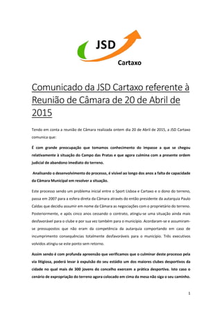 1
Comunicado da JSD Cartaxo referente à
Reunião de Câmara de 20 de Abril de
2015
Tendo em conta a reunião de Câmara realizada ontem dia 20 de Abril de 2015, a JSD Cartaxo
comunica que:
É com grande preocupação que tomamos conhecimento do impasse a que se chegou
relativamente à situação do Campo das Pratas e que agora culmina com a presente ordem
judicial de abandono imediato do terreno.
Analisando o desenvolvimento do processo, é visível ao longo dos anos a falta de capacidade
da Câmara Municipal em resolver a situação.
Este processo sendo um problema inicial entre o Sport Lisboa e Cartaxo e o dono do terreno,
passa em 2007 para a esfera direta da Câmara através do então presidente da autarquia Paulo
Caldas que decidiu assumir em nome da Câmara as negociações com o proprietário do terreno.
Posteriormente, e após cinco anos cessando o contrato, atingiu-se uma situação ainda mais
desfavorável para o clube e por sua vez também para o município. Acordaram-se e assumiram-
se pressupostos que não eram da competência da autarquia comportando em caso de
incumprimento consequências totalmente desfavoráveis para o município. Três executivos
volvidos atingiu-se este ponto sem retorno.
Assim sendo é com profunda apreensão que verificamos que o culminar deste processo pela
via litigiosa, poderá levar à expulsão do seu estádio um dos maiores clubes desportivos da
cidade no qual mais de 300 jovens do concelho exercem a prática desportiva. Isto caso o
cenário de expropriação do terreno agora colocado em cima da mesa não siga o seu caminho.
 