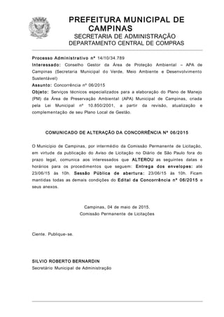 PREFEITURA MUNICIPAL DE
CAMPINAS
SECRETARIA DE ADMINISTRAÇÃO
DEPARTAMENTO CENTRAL DE COMPRAS
Processo Administ ra tivo nº 14/10/34.789
Interessado: Conselho Gestor da Área de Proteção Ambiental – APA de
Campinas (Secretaria Municipal do Verde, Meio Ambiente e Desenvolvimento
Sustentável)
Assunto: Concorrência nº 06/2015
Objeto: Serviços técnicos especializados para a elaboração do Plano de Manejo
(PM) da Área de Preservação Ambiental (APA) Municipal de Campinas, criada
pela Lei Municipal nº 10.850/2001, a partir da revisão, atualização e
complementação de seu Plano Local de Gestão.
COMUNICADO DE ALTERAÇÃO DA CONCORRÊNCIA Nº 06/2015
O Município de Campinas, por intermédio da Comissão Permanente de Licitação,
em virtude da publicação do Aviso de Licitação no Diário de São Paulo fora do
prazo legal, comunica aos interessados que ALTEROU as seguintes datas e
horários para os procedimentos que seguem: Entrega dos envelopes: até
23/06/15 às 10h. Sessão Pública de abertu ra: 23/06/15 às 10h. Ficam
mantidas todas as demais condições do Edital da Concorrência nº 06/2015 e
seus anexos.
Campinas, 04 de maio de 2015.
Comissão Permanente de Licitações
Ciente. Publique- se.
SILVIO ROBERTO BERNARDIN
Secretário Municipal de Administração
 