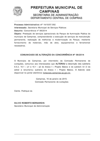 PREFEITURA MUNICIPAL DE
CAMPINAS
SECRETARIA DE ADMINISTRAÇÃO
DEPARTAMENTO CENTRAL DE COMPRAS
Processo Administ ra tivo nº 14/10/57.092
Interessado: Secretaria Municipal de Serviços Públicos
Assunto: Concorrência nº 08/2014
Objeto: Prestação de serviços operacionais do Parque de Iluminação Pública do
município de Campinas, compreendendo a execução de serviços de manutenção
permanente, realização de melhorias e modernização do Parque, mediante
fornecimento de materiais, mão de obra, equipamentos e ferramental
necessários.
COMUNICADO DE ALTERAÇÃO DA CONCORRÊNCIA Nº 08/2014
O Município de Campinas, por intermédio da Comissão Permanente de
Licitações, comunica aos interessados que ALTEROU a descrição dos subitens
6.5.2, 10.1 – a1 e 10.1 - a2 do Anexo I – Projeto Básico e do subitem 8.1.3 do
edital e renumerou subitens do Anexo I – Projeto Básico. O Adendo está
disponível no portal eletrônico licitacoes.campinas.sp.gov.br .
Campinas, 16 de janeiro de 2015.
Comissão Permanente de Licitações
Ciente. Publique- se.
SILVIO ROBERTO BERNARDIN
Secretário Municipal de Administração
 