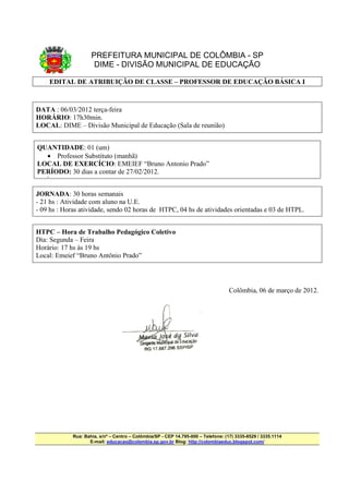 PREFEITURA MUNICIPAL DE COLÔMBIA - SP
DIME - DIVISÃO MUNICIPAL DE EDUCAÇÃO
EDITAL DE ATRIBUIÇÃO DE CLASSE – PROFESSOR DE EDUCAÇÃO BÁSICA I
DATA : 06/03/2012 terça-feira
HORÁRIO: 17h30min.
LOCAL: DIME – Divisão Municipal de Educação (Sala de reunião)
QUANTIDADE: 01 (um)
• Professor Substituto (manhã)
LOCAL DE EXERCÍCIO: EMEIEF “Bruno Antonio Prado”
PERÍODO: 30 dias a contar de 27/02/2012.
•
JORNADA: 30 horas semanais
- 21 hs : Atividade com aluno na U.E.
- 09 hs : Horas atividade, sendo 02 horas de HTPC, 04 hs de atividades orientadas e 03 de HTPL.
HTPC – Hora de Trabalho Pedagógico Coletivo
Dia: Segunda – Feira
Horário: 17 hs às 19 hs
Local: Emeief “Bruno Antônio Prado”
Colômbia, 06 de março de 2012.
Rua: Bahia, s/nº – Centro – Colômbia/SP - CEP 14.795-000 – Telefone: (17) 3335-8529 / 3335.1114
E-mail: educacao@colombia.sp.gov.br Blog: http://colombiaeduc.blogspot.com/