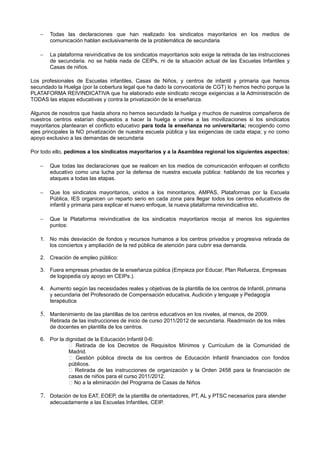−   Todas las declaraciones que han realizado los sindicatos mayoritarios en los medios de
       comunicación hablan exclusivamente de la problemática de secundaria

   −   La plataforma reivindicativa de los sindicatos mayoritarios solo exige la retirada de las instrucciones
       de secundaria. no se habla nada de CEIPs, ni de la situación actual de las Escuelas Infantiles y
       Casas de niños.

Los profesionales de Escuelas infantiles, Casas de Niños, y centros de infantil y primaria que hemos
secundado la Huelga (por la cobertura legal que ha dado la convocatoria de CGT) lo hemos hecho porque la
PLATAFORMA REIVINDICATIVA que ha elaborado este sindicato recoge exigencias a la Administración de
TODAS las etapas educativas y contra la privatización de la enseñanza.

Algunos de nosotros que hasta ahora no hemos secundado la huelga y muchos de nuestros compañeros de
nuestros centros estarían dispuestos a hacer la huelga e unirse a las movilizaciones si los sindicatos
mayoritarios plantearan el conflicto educativo para toda la enseñanza no universitaria; recogiendo como
ejes principales la NO privatización de nuestra escuela pública y las exigencias de cada etapa; y no como
apoyo exclusivo a las demandas de secundaria

Por todo ello, pedimos a los sindicatos mayoritarios y a la Asamblea regional los siguientes aspectos:

   −   Que todas las declaraciones que se realicen en los medios de comunicación enfoquen el conflicto
       educativo como una lucha por la defensa de nuestra escuela pública: hablando de los recortes y
       ataques a todas las etapas.

   −   Que los sindicatos mayoritarios, unidos a los minoritarios, AMPAS, Plataformas por la Escuela
       Pública, IES organicen un reparto serio en cada zona para llegar todos los centros educativos de
       infantil y primaria para explicar el nuevo enfoque, la nueva plataforma reivindicativa etc.

   −   Que la Plataforma reivindicativa de los sindicatos mayoritarios recoja al menos los siguientes
       puntos:

   1. No más desviación de fondos y recursos humanos a los centros privados y progresiva retirada de
      los conciertos y ampliación de la red pública de atención para cubrir esa demanda.

   2. Creación de empleo público:

   3. Fuera empresas privadas de la enseñanza pública (Empieza por Educar, Plan Refuerza, Empresas
      de logopedia o/y apoyo en CEIPs.).

   4. Aumento según las necesidades reales y objetivas de la plantilla de los centros de Infantil, primaria
      y secundaria del Profesorado de Compensación educativa, Audición y lenguaje y Pedagogía
      terapéutica

   5. Mantenimiento de las plantillas de los centros educativos en los niveles, al menos, de 2009.
       Retirada de las instrucciones de inicio de curso 2011/2012 de secundaria. Readmisión de los miles
       de docentes en plantilla de los centros.

   6. Por la dignidad de la Educación Infantil 0-6:
               Retirada de los Decretos de Requisitos Mínimos y Currículum de la Comunidad de
              Madrid.
               Gestión pública directa de los centros de Educación Infantil financiados con fondos
              públicos.
               Retirada de las instrucciones de organización y la Orden 2458 para la financiación de
              casas de niños para el curso 2011/2012.
               No a la eliminación del Programa de Casas de Niños

   7. Dotación de los EAT, EOEP, de la plantilla de orientadores, PT, AL y PTSC necesarios para atender
       adecuadamente a las Escuelas Infantiles, CEIP.
 