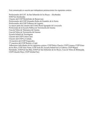 Este comunicado es suscrito por trabajadores pertenecientes los siguientes centros:

Profesionales del EAT de San Sebastián de los Reyes – Alcobendas
EOEP de Alcobendas
Claustro del CEIP Montelindo de Bustarviejo
Profesionales del CEIP Alejandro Rubio de Guadalix de la Sierra
Profesionales del CEIP Trabenco de Leganés
La mayor parte del claustro del Centro Rural Agrupado de Lozoyuela
Profesorado de la Escuela Pública de Torremocha del Jarama
Casa de Niños de Talamanca del Jarama
Casa de Niños de Torremocha del Jarama
Escuela Infantil de Torrelaguna
Claustro del CEIP Carlos Cano.
Claustro del CEIP La Cañada.
14 maestros del CEIP Fregacedos.
27 maestros del CEIP Ramón y Cajal.
Adhesiones individuales de los siguientes centros: CEIP Dulce Chacón, CEIP Loranca, CEIP Giner
de los Ríos, CEIP Julio Verne, CEIP Aula III, Escuela Infantil de La Cabrera, CEIP Miguel
Hernández, EOEP de San Blas, EOEP de San Sebastián de los Reyes, Casa de Niños de Ribatejada,
CEIP Eduardo Rojo, CEIP Soledad Saiz
 