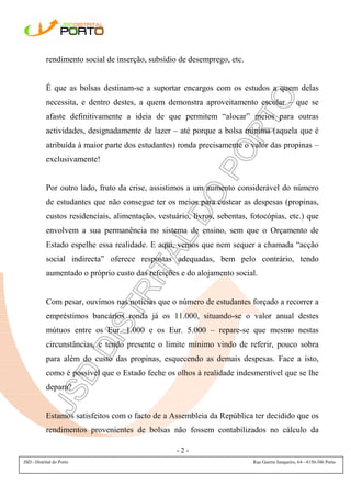 rendimento social de inserção, subsídio de desemprego, etc.


            É que as bolsas destinam-se a suportar encargos com os estudos a quem delas
            necessita, e dentro destes, a quem demonstra aproveitamento escolar – que se
            afaste definitivamente a ideia de que permitem “alocar” meios para outras
            actividades, designadamente de lazer – até porque a bolsa mínima (aquela que é
            atribuída à maior parte dos estudantes) ronda precisamente o valor das propinas –
            exclusivamente!


            Por outro lado, fruto da crise, assistimos a um aumento considerável do número
            de estudantes que não consegue ter os meios para custear as despesas (propinas,
            custos residenciais, alimentação, vestuário, livros, sebentas, fotocópias, etc.) que
            envolvem a sua permanência no sistema de ensino, sem que o Orçamento de
            Estado espelhe essa realidade. E aqui, vemos que nem sequer a chamada “acção
            social indirecta” oferece respostas adequadas, bem pelo contrário, tendo
            aumentado o próprio custo das refeições e do alojamento social.


            Com pesar, ouvimos nas notícias que o número de estudantes forçado a recorrer a
            empréstimos bancários ronda já os 11.000, situando-se o valor anual destes
            mútuos entre os Eur. 1.000 e os Eur. 5.000 – repare-se que mesmo nestas
            circunstâncias, e tendo presente o limite mínimo vindo de referir, pouco sobra
            para além do custo das propinas, esquecendo as demais despesas. Face a isto,
            como é possível que o Estado feche os olhos à realidade indesmentível que se lhe
            depara?


            Estamos satisfeitos com o facto de a Assembleia da República ter decidido que os
            rendimentos provenientes de bolsas não fossem contabilizados no cálculo da

                                                    -2-
JSD - Distrital do Porto                                                   Rua Guerra Junqueiro, 64 - 4150-386 Porto
 