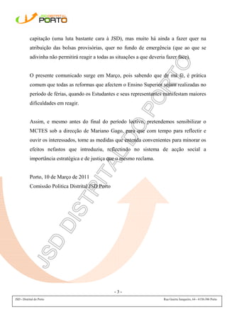 capitação (uma luta bastante cara à JSD), mas muito há ainda a fazer quer na
            atribuição das bolsas provisórias, quer no fundo de emergência (que ao que se
            adivinha não permitirá reagir a todas as situações a que deveria fazer face).


            O presente comunicado surge em Março, pois sabendo que de má fé, é prática
            comum que todas as reformas que afectem o Ensino Superior sejam realizadas no
            período de férias, quando os Estudantes e seus representantes manifestam maiores
            dificuldades em reagir.


            Assim, e mesmo antes do final do período lectivo, pretendemos sensibilizar o
            MCTES sob a direcção de Mariano Gago, para que com tempo para reflectir e
            ouvir os interessados, tome as medidas que entenda convenientes para minorar os
            efeitos nefastos que introduziu, reflectindo no sistema de acção social a
            importância estratégica e de justiça que o mesmo reclama.


            Porto, 10 de Março de 2011
            Comissão Politica Distrital JSD Porto




                                                    -3-
JSD - Distrital do Porto                                                    Rua Guerra Junqueiro, 64 - 4150-386 Porto
 