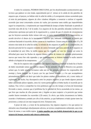 A todos los asistentes, PEDIROS DISCULPAS, por los desafortunados acontecimientos que
tuvimos que padecer en esta tirada, especialmente por el retraso en la salida de dos patrullas de
arqueros que, al parecer, no habían oído la señal de salida y el consiguiente retraso acumulado para
el resto de participantes, algunos de ellos viéndose obligados a renunciar a realizar el segundo
recorrido (por tener concertados aviones de vuelta, por encontrar tanta niebla que imposibilitaba
seguir la competición, o simplemente por imposibilidad de tiempo al haber finalizado su patrulla el
recorrido más allá de las 3 de la tarde). Los arqueros de las dos patrullas afectadas recibieron las
aclaraciones oportunas por parte de la organización y, a pesar de que el cúmulo de circunstancias
que les hicieron acumular dicho retraso sólo son, en parte responsabilidad de la organización, se
acordó devolver el dinero de la inscripción a aquellos que, habiendo manifestado su interés por
continuar haciendo el recorrido, dichas causas se lo impidieron. Causas como la salida entre 15 y 20
minutos más tarde de la señal de salida, la retirada de dos arqueros en medio de la competición y la
decisión personal de los arqueros restantes de unirse formando una única patrulla de 6 arqueros en
la modalidad de arco libre, la niebla espesa que les impedía ver con los visores, así como la
dificultad para sacar las flechas de algunas dianas a pesar de tratarse de animales prácticamente
nuevos que nunca han sido reparados y que probablemente se helaron durante la noche anterior
debido a la bajada de las temperaturas.
       Otro de los aspectos más comentados por algunos arqueros al finalizar la tirada fue el hecho
de haber encontrado ramas que cubrían algunos de los animales. Desde la Directiva nos gustaría
aclarar que, la tarde anterior revisamos cada uno de los animales, primero los responsables del
montaje y horas después los 4 jueces con los que hemos contado y a los que acompañamos
personalmente. Hemos de decir que todos los plenos estaban al descubierto, tal y como indica el
reglamento. De hecho, hay discrepancia entre los propios arqueros ya que donde algunos parecen
haber encontrado plenos tapados, otros los vieron perfectamente al haber hecho el recorrido por la
mañana. Tras volver a comprobar los tiros polémicos que nos dio tiempo a la hora del desmontaje
lloviendo a mares, creemos que el problema fue la cantidad de lluvia acumulada en las ramas, ya
que hizo que muchas de ellas pesaran más y bajaran un poco respecto a la posición que tenían
cuando fueron montados los recorridos (12h antes). Es obvio, que dicha circunstancia no habría
ocurrido si hubiéramos contado con ello el día anterior, ya que habríamos evitado ajustar tanto las
posiciones y contar así con más margen de error; Tomamos nota.
       A pesar de todo, y a tenor de las puntuaciones, hay algunos arqueros a los que parece no
afectarles una climatología absolutamente adversa, un terreno completamente embarrado, unos tiros
llenos de ramas, o una niebla espesa. A todos aquellos que nos habéis demostrado lo que es un
arquero de bosque, nuestra más sincera admiración.
 