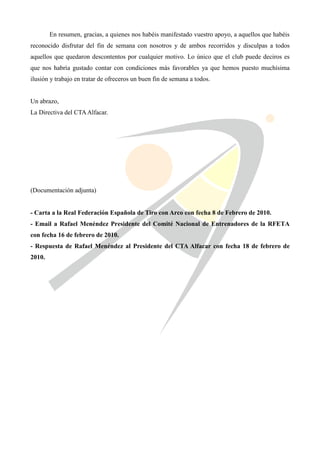 En resumen, gracias, a quienes nos habéis manifestado vuestro apoyo, a aquellos que habéis
reconocido disfrutar del fin de semana con nosotros y de ambos recorridos y disculpas a todos
aquellos que quedaron descontentos por cualquier motivo. Lo único que el club puede deciros es
que nos habría gustado contar con condiciones más favorables ya que hemos puesto muchísima
ilusión y trabajo en tratar de ofreceros un buen fin de semana a todos.


Un abrazo,
La Directiva del CTA Alfacar.




(Documentación adjunta)


- Carta a la Real Federación Española de Tiro con Arco con fecha 8 de Febrero de 2010.
- Email a Rafael Menéndez Presidente del Comité Nacional de Entrenadores de la RFETA
con fecha 16 de febrero de 2010.
- Respuesta de Rafael Menéndez al Presidente del CTA Alfacar con fecha 18 de febrero de
2010.
 