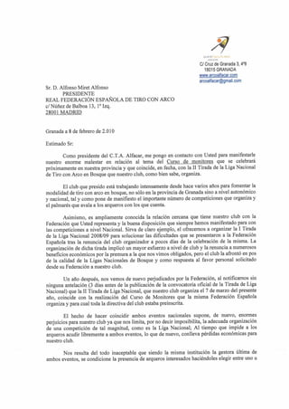 aL*mnik'.wmm
                                                                           mL* u
                                                                       CI Cruz de Granada 3,4O8
                                                                          18015GRANADA


Sr. D. Alfonso Miet Alfonso
        PRESIDENTE
REAL FEDERACION ESPAROLA DE TIRO CON ARC0
C/Ndilez de Balboa 13, loIzq.
28001 MADRID


Granada a 8 de febrero de 2.0 10

Estimado Sr:

        Como presidente del C.T.A. Alfacar, me pongo en contact0 con Usted para manifestarle
nuestro enorme malestar en relaci6n a1 tema del Curso de monitores que se celebrarh
pr6ximamente en nuestra provincia y que coincide, en fecha, con la I1 Tirada de la Liga Nacional
de Tiro con Arco en Bosque que nuestro club, como bien sabe, organiza.

        El club que presido esth trabajando intensamente desde hace varios aiios para fomentar la
modalidad de tiro con arco en bosque, no s61o en la provincia de Granada sino a nivel auton6mico
y nacional, tal y como pone de manifiesto el importante niunero de competiciones que organiza y
el palmarCs que avala a 10s arqueros con 10s que cuenta.

        Asimismo, es ampliamente conocida la relaci6n cercana que tiene nuestro club con la
Federaci6n que Usted representa y la buena disposici6n que siempre hemos manifestado para con
las competiciones a nivel Nacional. Sirva de claro ejemplo, el ofrecemos a organizar la I Tiada
de la Liga Nacional 2008109 para solucionar las dificultades que se presentaron a la Federaci6n
Espaiiola tras la renuncia del club organizador a pocos dias de la celebraci6n de la misma. La
organizaci6n de dicha tirada implic6 un mayor esfuerzo a nivel de club y la renuncia a numerosos
beneficios econ6micos por la premura a la que nos vimos obligados, pero el club la afront6 en pos
de la calidad de la Ligas Nacionales de Bosque y como respuesta a1 favor personal solicitado
desde su Federaci6n a nuestro club.

        Un aiio despu&s,nos vemos de nuevo perjudicados por la Federaci6n, a1 notificamos sin
ninguna antelaci6n (3 dias antes de la publicaci6n de la convocatoria oficial de la Tirada de Liga
Nacional) que la I1 Tirada de Liga Nacional, que nuestro club organiza el 7 de marzo del presente
aiio, coincide con la realizaci6n del Curso de Monitores que la misma Federaci6n Espafiola
organiza y para cual toda la directiva del club estaba preinscrita.

        El hecho de hacer coincidir ambos eventos nacionales supone, de nuevo, enormes
perjuicios para nuestro club ya que nos limita, porno decir imposibilita, la adecuada organizaci6n
de una competici6n de tal magnitud, como es la Liga Nacional; A1 tiempo que impide a 10s
arqueros acudir libremente a ambos eventos, lo que de nuevo, conlleva pCrdidas econ6micas para
nuestro club.

       Nos resulta del todo inaceptable que siendo la misma instituci6n la gestora dltima de
ambos eventos, se condicione la presencia de arqueros interesados haciCndoles elegir entre uno u
 
