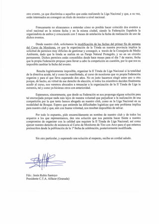 otro evento, ya que discrimina a aquellos que esthn realizando la Liga Nacional y que, a su vez,
e s t h interesados en conseguir un titulo de monitor a nivel nacional.


        Francamente no alcanzamos a entender c6mo es posible hacer coincidir dos eventos a
nivel nacional en la misma fecha y en la misma ciudad, siendo la Federaci6n Espaiiola la
organizadora de ambos y conociendo con 5 meses de antelaci6n la fecha de realization de uno de
dichos eventos.

        Desde nuestro club, solicitamos la modificaci6n de las fechas del primer fin de semana
del Curso de Monitores, ya que la organizaci6n de la Tirada en nuestra provincia implica la
solicitud de pemisos muy dificiles de gestionar y conseguir, a travbs de la Consejeria de Medio
Ambiente, dado que la tirada se realiza en un Paraje Natural Protegido, y no en un circuit0
pemanente. Dichos pemisos es6n concedidos desde hace meses para el dia 7 de marzo, fecha
que la propia Federaci6n propuso para llevar a cab0 la competici6n en cuestibn, por lo que nos es
imposible cambiar la fecha del evento.

         Resulta logisticamente imposible, organizar la I1 Tiada de Liga Nacional si la totalidad
de la directiva acude, tal y como ha manifestado, al curso de monitores que su propia Federaci6n
organiza y para el que lleva esperando dos afios. No es justo hacernos elegir entre uno u otro
porque, de hecho, en virtud de ese derecho de eleccibn, si todos 10s miembros deciden finalmente
acudir al curso, nos veremos abocados a renunciar a la organizaci6n de la I1 Tirada de Liga in
extremis, tal y como ya hicieran otros con anterioridad.

        Esperamos, sinceramente, que desde su Federaci6n se nos proponga alguna soluci6n para
tal encrucijada porque nada mis lejos de nuestra voluntad que perjudicar a la realizaci6n de una
competici6n por la que tanto hemos abogado en nuestro club, como es la Liga Nacional en su
modalidad de Bosque. Espero que entienda las dificultades logisticas que este problema implica
para nuestro club y que, a h con buena voluntad, nos resultan imposibles de salvar.

        Por todo lo expuesto, pido encarecidamente en nombre de nuestro club y de todos 10s
arqueros a 10s que representamos, den una soluci6n que nos permita hacer frente a nuestro
compromiso de organizar con la calidad que requiere la II Tirada de Liga Nacional; asi como
ejercer nuestro derecho de asistencia a1 Curso de Monitores de Tiro con Arco para el que estamos
preinscritos desde la publicaci6n de la la fecha de celebracibn, posteriormente modificada.


       Sin otro particular, y esperando una soluci6n a1 respecto, reciba un cordial saludo.




Fdo.: Jes6s Rubio Santoyo
Presidente C.T.A. Alfacar (Granada)
 