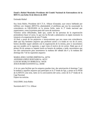 Email a Rafael Menéndez Presidente del Comité Nacional de Entrenadores de la
RFETA con fecha 16 de febrero de 2010

Estimado Rafael:

Soy Jesús Rubio, Presidente del C.T.A. Alfacar (Granada), ayer estuve hablando por
teléfono con Amparo (RFETA), planteándole el problema que nos ha ocasionado la
coincidencia en GRANADA en la misma fecha, tanto la 2ª tirada nacional que
organizamos, como la primera parte del curso de monitores.
Tenemos serias dificultades, dado que, cuatro de las personas de la organización
pretendemos hacer el curso, lo que nos ha llevado a plantearnos en algún momento la
renuncia a la organización de esta 2ª tirada.
Al final, a pesar de los perjuicios e inconvenientes que nos causa esta coincidencia,
dado que hay bastantes arqueros que prefieren asistir a la tirada en vez de al curso,
hemos decidido seguir adelante con la organización de la misma, pero si necesitamos
que nos ayudéis en lo siguiente, y aquí viene el motivo de mi correo. Dado que en el
primer fin de semana se imparte teoría en horario de mañana y tarde, necesitamos que
nos deis autorización para ausentarnos la mañana del sábado día 6 y la mañana del
domingo día 7 de las siguientes arqueros:

MARIA JOSE CASTRO JIMÉNEZ lic. 44754
ANTONIO LÓPEZ HURTADO lic. 44753
LUIS DE MARÇAY ROBLES lic. 44528
JESUS RUBIO SANTOYO Lic. 44580

A la vez, para facilitar que los arqueros puedan tirar, dar autorización el domingo 7 por
la mañana a aquellos arqueros que participen en la 2ª tirada de liga, y poner en la WEB
de la RFETA esta nota, tanto en la convocatoria del curso, como de la 2ª tirada de la
Liga Nacional.
Espero tus noticias.

SALUDOS. Jesús Rubio

Secretaría del C.T.A. Alfacar
 