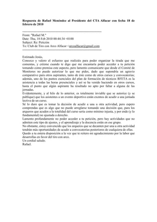Respuesta de Rafael Menéndez al Presidente del CTA Alfacar con fecha 18 de
febrero de 2010

---------------------------------------------------------------------------
From: "Rafael M."
Date: Thu, 18 Feb 2010 00:44:34 +0100
Subject: Re: Petición
To: Club de Tiro con Arco Alfacar <arcoalfacar@gmail.com
---------------------------------------------------------------------------

Estimado Jesús,
Conozco y valoro el esfuerzo que realizáis para poder organizar la tirada que me
comentas, y créeme cuando te digo que me encantaría poder acceder a tu petición
tomando como premisa este aspecto, pero lamento comunicarte que desde el Comité de
Monitores no puedo autorizar lo que me pides, dado que supondría un agravio
comparativo para otros aspirantes, tanto de éste como de otros cursos y convocatorias;
además, uno de los puntos esenciales del plan de formación de técnicos RFETA es la
asistencia a todas las horas presenciales y así se ha venido haciendo en otros cursos,
hasta el punto que algún aspirante ha resultado no apto por faltar a alguna de las
jornadas.
Evidentemente, y al hilo de lo anterior, es totalmente inviable que se autorice (y se
publique) que los asistentes a un evento deportivo están exentos de acudir a una jornada
lectiva de un curso.
Sé lo duro que es tomar la decisión de acudir a una u otra actividad, pero espero
comprendas que es algo que no puede arreglarse tomando una decisión que, para los
arqueros que acuden a la totalidad del curso sería como mínimo injusta, y por ende (y lo
fundamental) no ajustada a derecho.
Lamento profundamente no poder acceder a tu petición, pero hay actividades que no
admiten este tipo de ajustes, y el aprendizaje y la docencia están en ese grupo.
No obstante, estoy convencido que los arqueros que se decanten por una u otra actividad
tendrán más oportunidades de acudir a convocatorias posteriores de cualquiera de ellas.
Quedo a tu entera disposición a la vez que te reitero mi agradecimiento por la labor que
desarrollas en favor del tiro con arco.
Un cordial saludo.
Rafael.
 