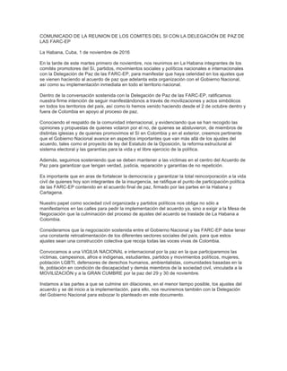 COMUNICADO DE LA REUNION DE LOS COMITES DEL SI CON LA DELEGACIÓN DE PAZ DE
LAS FARC-EP
La Habana, Cuba, 1 de noviembre de 2016
En la tarde de este martes primero de noviembre, nos reunimos en La Habana integrantes de los
comités promotores del Sí, partidos, movimientos sociales y políticos nacionales e internacionales
con la Delegación de Paz de las FARC-EP, para manifestar que haya celeridad en los ajustes que
se vienen haciendo al acuerdo de paz que adelanta esta organización con el Gobierno Nacional,
así como su implementación inmediata en todo el territorio nacional.
Dentro de la conversación sostenida con la Delegación de Paz de las FARC-EP, ratificamos
nuestra firme intención de seguir manifestándonos a través de movilizaciones y actos simbólicos
en todos los territorios del país, así como lo hemos venido haciendo desde el 2 de octubre dentro y
fuera de Colombia en apoyo al proceso de paz.
Conociendo el respaldo de la comunidad internacional, y evidenciando que se han recogido las
opiniones y propuestas de quienes votaron por el no, de quienes se abstuvieron, de miembros de
distintas iglesias y de quienes promovimos el Sí en Colombia y en el exterior, creemos pertinente
que el Gobierno Nacional avance en aspectos importantes que van más allá de los ajustes del
acuerdo, tales como el proyecto de ley del Estatuto de la Oposición, la reforma estructural al
sistema electoral y las garantías para la vida y el libre ejercicio de la política.
Además, seguimos sosteniendo que se deben mantener a las víctimas en el centro del Acuerdo de
Paz para garantizar que tengan verdad, justicia, reparación y garantías de no repetición.
Es importante que en aras de fortalecer la democracia y garantizar la total reincorporación a la vida
civil de quienes hoy son integrantes de la insurgencia, se ratifique el punto de participación política
de las FARC-EP contenido en el acuerdo final de paz, firmado por las partes en la Habana y
Cartagena.
Nuestro papel como sociedad civil organizada y partidos políticos nos obliga no sólo a
manifestarnos en las calles para pedir la implementación del acuerdo ya, sino a exigir a la Mesa de
Negociación que la culminación del proceso de ajustes del acuerdo se traslade de La Habana a
Colombia.
Consideramos que la negociación sostenida entre el Gobierno Nacional y las FARC-EP debe tener
una constante retroalimentación de los diferentes sectores sociales del país, para que estos
ajustes sean una construcción colectiva que recoja todas las voces vivas de Colombia.
Convocamos a una VIGILIA NACIONAL e internacional por la paz en la que participaremos las
víctimas, campesinos, afros e indígenas, estudiantes, partidos y movimientos políticos, mujeres,
población LGBTI, defensores de derechos humanos, ambientalistas, comunidades basadas en la
fe, población en condición de discapacidad y demás miembros de la sociedad civil, vinculada a la
MOVILIZACIÓN y a la GRAN CUMBRE por la paz del 29 y 30 de noviembre.
Instamos a las partes a que se culmine sin dilaciones, en el menor tiempo posible, los ajustes del
acuerdo y se dé inicio a la implementación, para ello, nos reuniremos también con la Delegación
del Gobierno Nacional para esbozar lo planteado en este documento.
	
  
 