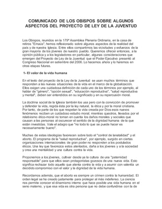 COMUNICADO DE LOS OBISPOS SOBRE ALGUNOS
ASPECTOS DEL PROYECTO DE LEY DE LA JUVENTUD
Los Obispos, reunidos en la 179ª Asamblea Plenaria Ordinaria, en la casa de
retiros "Emaús", hemos reflexionado sobre algunos aspectos de la realidad del
país y de nuestra Iglesia. Entre ellos compartimos las vicisitudes y esfuerzos de la
gran mayoría de los jóvenes de nuestro pueblo. Queremos ofrecer entonces, a la
opinión pública y a los legisladores en particular, algunas consideraciones que
emergen del Proyecto de Ley de la Juventud que el Poder Ejecutivo presentó al
Congreso Nacional en setiembre del 2006. Lo hacemos ahora y lo haremos en
otras etapas futuras.
1- El valor de la vida humana
En el texto del proyecto de la Ley de la Juventud se usan muchos términos que
responden a las nuevas situaciones de la vida en el marco de la globalización.
Ellos exigen una cuidadosa definición de cada uno de los términos por ejemplo, al
hablar de "género", "opción sexual", "educación reproductiva", "salud reproductiva
y mental", deben ser entendidos en su significado y en su repercusión moral.
La doctrina social de la Iglesia también los usa pero con la convicción de promover
y defender la vida, regida ésta por la ley natural, la ética y por la moral cristiana.
Por tanto, de parte de los que respetan la vida creada por Dios esos nuevos
fenómenos reciben un cuidadoso estudio moral; mientras queotros, llevados por el
relativismo ético-moral no toman en cuenta los daños morales y sociales que
causan a las personas al oscurecer el sentido de la dignidad humana de la que
están investidas. Vale el adagio que "no todo lo que se puede hacer es
necesariamente bueno".
Muchas de estas ideologías favorecen sobre todo el "control de lanatalidad" y el
aborto. El programa de la "salud reproductiva", por ejemplo, surgido en ciertas
organizaciones internacionales de gran poder no responden a los postulados
éticos. Una ley que favorezca estos atentados, daña a los jóvenes y a la sociedad
y crea una mentalidad y una cultura contra la vida.
Proponemos a los jóvenes, cultivar desde ya la cultura de una "paternidad
responsable" para que ellos sean protagonistas gozosos de una nueva vida. Esto
significa rechazar todo aquello que atenta contra la vida y a asumir con valentía un
decidido compromiso con el valor y la dignidad de la vida humana.
Recordamos además, que el aborto es siempre un crimen contra la humanidad. El
orden legal se ha creado justamente para proteger al más indefenso. La ciencia
nos permite conocer el dinamismo interno que hace posible una vida humana en el
seno materno, y que esa vida es otra persona que no debe confundirse con la de
 