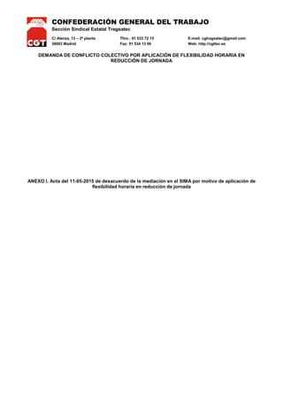 CONFEDERACIÓN GENERAL DEL TRABAJO
Sección Sindical Estatal Tragsatec
C/ Alenza, 13 – 2ª planta Tfno.: 91 533 72 15 E-mail: cgtragsatec@gmail.com
28003 Madrid Fax: 91 534 13 00 Web: http://cgttec.es
DEMANDA DE CONFLICTO COLECTIVO POR APLICACIÓN DE FLEXIBILIDAD HORARIA EN
REDUCCIÓN DE JORNADA
ANEXO I. Acta del 11-05-2015 de desacuerdo de la mediación en el SIMA por motivo de aplicación de
flexibilidad horaria en reducción de jornada
 