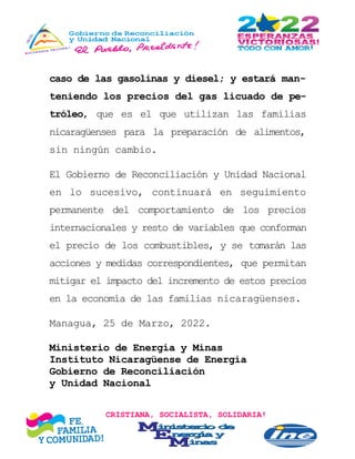 CRISTIANA, SOCIALISTA, SOLIDARIA!
caso de las gasolinas y diesel; y estará man-
teniendo los precios del gas licuado de pe-
tróleo, que es el que utilizan las familias
nicaragüenses para la preparación de alimentos,
sin ningún cambio.
El Gobierno de Reconciliación y Unidad Nacional
en lo sucesivo, continuará en seguimiento
permanente del comportamiento de los precios
internacionales y resto de variables que conforman
el precio de los combustibles, y se tomarán las
acciones y medidas correspondientes, que permitan
mitigar el impacto del incremento de estos precios
en la economía de las familias nicaragüenses.
Managua, 25 de Marzo, 2022.
Ministerio de Energía y Minas
Instituto Nicaragüense de Energía
Gobierno de Reconciliación
y Unidad Nacional
 