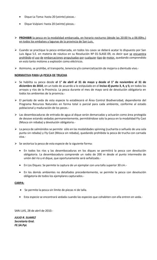 •     Dique La Toma: hasta 20 (veinte) piezas.-

   •     Dique Vulpiani: hasta 20 (veinte) piezas.-



 PROHIBIR la pesca en la modalidad embarcada, en horario nocturno (desde las 20:00 hs a 06:00hs.)
  en todos los embalses y lagunas de la provincia de San Luis.

 Cuando se practique la pesca embarcada, en todos los casos se deberá acatar lo dispuesto por San
  Luis Agua S.E. en materia de náutica en su Resolución Nº 01-SLASE-09, es decir que se encuentra
  prohibido el uso de embarcaciones propulsadas por cualquier tipo de motor, quedando comprendido
  en esto tanto motores a explosión como eléctricos.

 Asimismo, se prohíbe, el transporte, tenencia y/o comercialización de mojarra o dientudo vivo.-

NORMATIVA PARA LA PESCA DE TRUCHA

 Se habilita su pesca desde el 1° de abril al 31 de mayo y desde el 1° de noviembre al 31 de
   diciembre de 2010, en un todo de acuerdo a lo estipulado en el inciso d) punto 3, 4, y 5; en todos los
   arroyos y ríos de la Provincia. La pesca durante el mes de mayo será de devolución obligatoria en
   todos los ambientes de la provincia.-

 El período de veda de esta especie lo establecerá el Área Control Biodiversidad, dependiente del
  Programa Recursos Naturales en forma total o parcial para cada ambiente, conforme al estado
  poblacional y maduración de los peces.-

 Las desembocaduras de entrada de agua al dique serán demarcadas y actuarán como área protegida
  de desove estando vedadas permanentemente, permitiéndose solo la pesca en la modalidad Fly Cast
  (Mosca sin rebaba) y devolución obligatoria.-

 La pesca de salmónidos se permite sólo en las modalidades spinning (cucharita o señuelo de una sola
  punta sin rebaba) y Fly Cast (Mosca sin rebaba), quedando prohibida la pesca de trucha con carnada
  viva.-

 Se sectoriza la pesca de esta especie de la siguiente forma:

   •    En todos los ríos y las desembocaduras en los diques se permitirá la pesca con devolución
        obligatoria. La desembocadura comprende un radio de 200 m desde el punto intermedio de
        unión del río y el dique, que oportunamente será señalizado.-

   •    En Los Diques: Se permite la captura de un ejemplar con una talla superior 30 cm.-

   •    En los demás ambientes no detallados precedentemente, se permite la pesca con devolución
        obligatoria de todos los ejemplares capturados.-

CARPA:

    •    Se permite la pesca sin límite de piezas ni de talla.

   •    Esta especie se encontrará vedada cuando las especies que cohabiten con ella entren en veda.-



SAN LUIS, 28 de abril de 2010.-

JULIO R. SUAREZ
Secretario Gral.
FE.SA.PyL
 