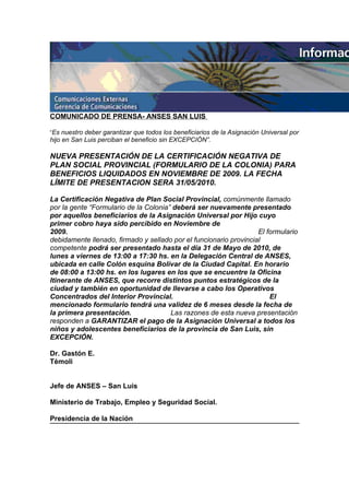 COMUNICADO DE PRENSA- ANSES SAN LUIS

“Es nuestro deber garantizar que todos los beneficiarios de la Asignación Universal por
hijo en San Luis perciban el beneficio sin EXCEPCIÓN”.

NUEVA PRESENTACIÓN DE LA CERTIFICACIÓN NEGATIVA DE
PLAN SOCIAL PROVINCIAL (FORMULARIO DE LA COLONIA) PARA
BENEFICIOS LIQUIDADOS EN NOVIEMBRE DE 2009. LA FECHA
LÍMITE DE PRESENTACION SERA 31/05/2010.

La Certificación Negativa de Plan Social Provincial, comúnmente llamado
por la gente “Formulario de la Colonia” deberá ser nuevamente presentado
por aquellos beneficiarios de la Asignación Universal por Hijo cuyo
primer cobro haya sido percibido en Noviembre de
2009.                                                              El formulario
debidamente llenado, firmado y sellado por el funcionario provincial
competente podrá ser presentado hasta el día 31 de Mayo de 2010, de
lunes a viernes de 13:00 a 17:30 hs. en la Delegación Central de ANSES,
ubicada en calle Colón esquina Bolívar de la Ciudad Capital. En horario
de 08:00 a 13:00 hs. en los lugares en los que se encuentre la Oficina
Itinerante de ANSES, que recorre distintos puntos estratégicos de la
ciudad y también en oportunidad de llevarse a cabo los Operativos
Concentrados del Interior Provincial.                                  El
mencionado formulario tendrá una validez de 6 meses desde la fecha de
la primera presentación.               Las razones de esta nueva presentación
responden a GARANTIZAR el pago de la Asignación Universal a todos los
niños y adolescentes beneficiarios de la provincia de San Luis, sin
EXCEPCIÓN.

Dr. Gastón E.
Témoli


Jefe de ANSES – San Luis

Ministerio de Trabajo, Empleo y Seguridad Social.

Presidencia de la Nación
 