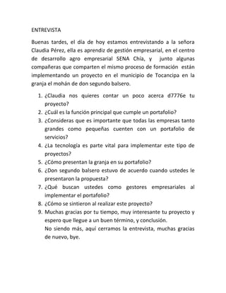 ENTREVISTA
Buenas tardes, el día de hoy estamos entrevistando a la señora
Claudia Pérez, ella es aprendiz de gestión empresarial, en el centro
de desarrollo agro empresarial SENA Chía, y junto algunas
compañeras que comparten el mismo proceso de formación están
implementando un proyecto en el municipio de Tocancipa en la
granja el mohán de don segundo balsero.
1. ¿Claudia nos quieres contar un poco acerca d7776e tu
proyecto?
2. ¿Cuál es la función principal que cumple un portafolio?
3. ¿Consideras que es importante que todas las empresas tanto
grandes como pequeñas cuenten con un portafolio de
servicios?
4. ¿La tecnología es parte vital para implementar este tipo de
proyectos?
5. ¿Cómo presentan la granja en su portafolio?
6. ¿Don segundo balsero estuvo de acuerdo cuando ustedes le
presentaron la propuesta?
7. ¿Qué buscan ustedes como gestores empresariales al
implementar el portafolio?
8. ¿Cómo se sintieron al realizar este proyecto?
9. Muchas gracias por tu tiempo, muy interesante tu proyecto y
espero que llegue a un buen término, y conclusión.
No siendo más, aquí cerramos la entrevista, muchas gracias
de nuevo, bye.
 