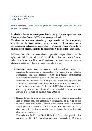 Comunicado de prensa
Paris, 8 Junio 2015
Eridanis/Sen.se: Una alianza para el liderazgo europeo en los
objetos conectados
Eridanis y Sen.se se unen para formar el grupo europeo líder en
Internet de las Cosas (IOT) en el mercado BtoB.
Combinando sus competencias y experiencia, las dos empresas,
símbolo de la innovación, pasan a un nivel superior para
proporcionar soluciones completas y eficientes. Una oferta llave
en mano con precio, tiempo de desarrollo y flexibilidad adaptada.
Eridanis, sociedad de consultoría operativa especializada en la
aplicación del Internet de las Cosas (IOT) en las empresas y Sen.se,
líder francés de los Objetos Conectados, se unen para sellar una
alianza estratégica y decisiva en el mercado BtoB:
 Eridanis cuenta con un equipo multidisciplinar, capaz de
impulsar la creación, el desarrollo y la adopción de objetos
conectados en las grandes empresas. Eridanis implementa
soluciones innovadoras y eficaces para sus clientes.
Fundada en septiembre de 2014 por tres visionarios apasionados
- Jean-Luc Bernard, Emmanuel Gavache et Benoit Bourrel -,
Eridanis tiene la convicción de que el IOT abre una nueva era de
enorme potencial en el mundo empresarial. Una revolución
similar a la llegada de internet hace 20 años.
 Sen.se desarrolla una nueva generación de objetos conectados
que se introducen, con elegancia y discreción, en la vida de sus
usuarios para almacenar y enviar datos significativos y durante
largos períodos. Sen.se está presente en toda la cadena de valor,
dominando la técnica necesaria para el desarrollo y explotación
de objetos conectados.
Fundada en 2010 por Rafi Haladjian, Sen.se ha ganado dos
premios en el CES 2015 en Las Vegas por su producto Mother y
 