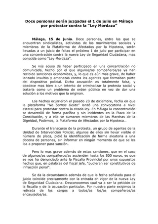 Doce personas serán juzgadas el 1 de julio en Málaga
por protestar contra la “Ley Mordaza”
Málaga, 15 de junio. Doce personas, entre las que se
encuentran sindicalistas, activistas de los movimientos sociales y
miembros de la Plataforma de Afectados por la Hipoteca, serán
llevadas a un juicio de faltas el próximo 1 de julio por participar en
una concentración contra la nueva Ley de Seguridad Ciudadana, mas
conocida como “Ley Mordaza”.
Se nos acusa de haber participado en una concentración no
comunicada, hecho por el que algunos/as compañeros/as ya han
recibido sanciones económicas, y, lo que es aún mas grave, de haber
lanzado insultos y amenazas contra los agentes que formaban parte
del dispositivo policial. Dicha acusación es totalmente falsa, y
obedece mas bien a un intento de criminalizar la protesta social y
tratarla como un problema de orden público en vez de dar una
solución a los motivos que la originan.
Los hechos ocurrieron el pasado 20 de diciembre, fecha en que
la plataforma “No Somos Delito” lanzó una convocatoria a nivel
estatal para protestar contra la citada ley. En Málaga la concentración
se desarrolló de forma pacífica y sin incidentes en la Plaza de la
Constitución, y a ella se sumaron miembros de las Marchas de la
Dignidad, Podemos, la Plataforma de Afectados por la Hipoteca…
Durante el transcurso de la protesta, un grupo de agentes de la
Unidad de Intervención Policial, algunos de ellos sin llevar visible el
número de placa, pidió la identificación de forma aleatoria a una
docena de personas, sin informar en ningún momento de que se les
iba a proponer para sanción.
Pero lo mas grave además de estas sanciones, que en el caso
de algunos/as compañeros/as ascienden hasta los 500 euros, es que
se nos ha denunciado ante la Fiscalía Provincial por unos supuestos
hechos que, en palabras del fiscal jefe, “pudieran ser constitutivos de
infracción penal”.
Se da la circunstancia además de que la fecha señalada para el
juicio coincide precisamente con la entrada en vigor de la nueva Ley
de Seguridad Ciudadana. Desconocemos cual va a ser la petición de
la fiscalía y de la acusación particular. Por nuestra parte exigimos la
retirada de los cargos a todos/as los/as compañeros/as
encausados/as.
 