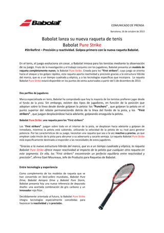                                                                          COMUNICADO DE PRENSA   
 

 

 

 

 

 

              Barcelona, 16 de octubre de 2013  

Babolat lanza su nueva raqueta de tenis  
Babolat Pure Strike 
#Strikefirst – Precisión y reactividad. Golpea primero con la nueva raqueta Babolat. 
 
En el tenis, el juego evoluciona sin cesar, y Babolat innova para los tenistas mediante la observación 
de su juego. Fruto de la investigación y el trabajo conjunto con los jugadores, Babolat presenta un modelo de 
raqueta completamente nuevo, la Babolat Pure Strike. Creada para los “First strikers”, cuyo juego se orienta 
hacia el ataque y los golpes rápidos, esta raqueta aporta reactividad y precisión gracias a la estructura híbrida 
del marco, que es a un tiempo cuadrada y elíptica, y a las tecnologías específicas que incorpora.  La raqueta 
Babolat Pure Strike estará disponible en los puntos de venta autorizados a partir del 1 de diciembre de 2013. 
 
Dos perfiles de jugadores  
Marca especializada en tenis, Babolat ha comprobado que hoy la mayoría de los tenistas prefieren jugar desde 
el  fondo  de  la  pista.  Sin  embargo,  existen  dos  tipos  de  jugadores,  en  función  de  la  posición  que 

adoptan sobre la línea desde donde golpean la pelota: los “Punchers” , que golpean la pelota en el 
punto  superior  del  rebote  permaneciendo  detrás  de  la  línea  del  fondo  de  la  pista,  y  los    “First 
strikers” , que juegan desplazándose hacia adelante, golpeando enseguida la pelota. 
Babolat Pure Strike: una raqueta para los “First strikers”  
Los  “First  strikers”   juegan  sobre  todo  en  el  interior  de  la  pista,  se  desplazan  hacia  adelante  y  golpean  de 
inmediato,  mientras  la  pelota  está  subiendo,  utilizando  la  velocidad  de  la  pelota  de  su  rival  para  generar 
potencia. Por las características de su juego, necesitan una raqueta que sea a la vez reactiva y precisa, ya que 
emplean cada rincón de la pista para abrumar a su adversario y sacarle ventaja. La raqueta Babolat Pure Strike 
está específicamente destinada a responder a las necesidades de estos jugadores.  

“Gracias a la nueva estructura híbrida del marco, que es a un tiempo cuadrada y elíptica, la raqueta 
Babolat Pure Strike ofrece mayor reactividad al impacto de la pelota que cualquier otra raqueta en 
este  segmento.  En  ella,  los  “First  strikers”  encontrarán  un  perfecto  equilibrio  entre  reactividad  y 
precisión”, afirma Gael Moureaux, Jefe de Producto para Raquetas de Babolat.  
 

Entre tecnología y experiencia  
Como  complemento  de  los  modelos  de  raqueta  que  se 
han  convertido  en  best‐sellers  mundiales,  Babolat  Pure 
Drive,  Babolat  Aeropro  Drive  y  Babolat  Pure  Storm, 
Babolat  presenta  hoy  una  nueva  referencia  de  depurado 
diseño:  una  acertada  combinación  de  gris  carbono  y  un 
innovador rojo flúor.   
Decididamente orientada al futuro, la Babolat Pure Strike 
integra  tecnologías  especialmente  concebidas  para 
favorecer la reactividad y la precisión. 

 