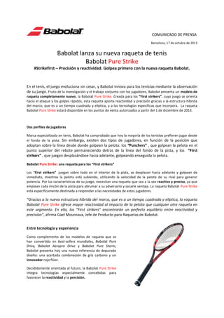 COMUNICADO DE PRENSA
Barcelona, 17 de octubre de 2013

Babolat lanza su nueva raqueta de tenis
Babolat Pure Strike
#Strikefirst – Precisión y reactividad. Golpea primero con la nueva raqueta Babolat.

En el tenis, el juego evoluciona sin cesar, y Babolat innova para los tenistas mediante la observación
de su juego. Fruto de la investigación y el trabajo conjunto con los jugadores, Babolat presenta un modelo de
raqueta completamente nuevo, la Babolat Pure Strike. Creada para los “First strikers”, cuyo juego se orienta
hacia el ataque y los golpes rápidos, esta raqueta aporta reactividad y precisión gracias a la estructura híbrida
del marco, que es a un tiempo cuadrada y elíptica, y a las tecnologías específicas que incorpora. La raqueta
Babolat Pure Strike estará disponible en los puntos de venta autorizados a partir del 1 de diciembre de 2013.

Dos perfiles de jugadores
Marca especializada en tenis, Babolat ha comprobado que hoy la mayoría de los tenistas prefieren jugar desde
el fondo de la pista. Sin embargo, existen dos tipos de jugadores, en función de la posición que

adoptan sobre la línea desde donde golpean la pelota: los “Punchers” , que golpean la pelota en el
punto superior del rebote permaneciendo detrás de la línea del fondo de la pista, y los “First
strikers” , que juegan desplazándose hacia adelante, golpeando enseguida la pelota.
Babolat Pure Strike: una raqueta para los “First strikers”
Los “First strikers” juegan sobre todo en el interior de la pista, se desplazan hacia adelante y golpean de
inmediato, mientras la pelota está subiendo, utilizando la velocidad de la pelota de su rival para generar
potencia. Por las características de su juego, necesitan una raqueta que sea a la vez reactiva y precisa, ya que
emplean cada rincón de la pista para abrumar a su adversario y sacarle ventaja. La raqueta Babolat Pure Strike
está específicamente destinada a responder a las necesidades de estos jugadores.

“Gracias a la nueva estructura híbrida del marco, que es a un tiempo cuadrada y elíptica, la raqueta
Babolat Pure Strike ofrece mayor reactividad al impacto de la pelota que cualquier otra raqueta en
este segmento. En ella, los “First strikers” encontrarán un perfecto equilibrio entre reactividad y
precisión”, afirma Gael Moureaux, Jefe de Producto para Raquetas de Babolat.
Entre tecnología y experiencia
Como complemento de los modelos de raqueta que se
han convertido en best-sellers mundiales, Babolat Pure
Drive, Babolat Aeropro Drive y Babolat Pure Storm,
Babolat presenta hoy una nueva referencia de depurado
diseño: una acertada combinación de gris carbono y un
innovador rojo flúor.
Decididamente orientada al futuro, la Babolat Pure Strike
integra tecnologías especialmente concebidas para
favorecer la reactividad y la precisión.

 