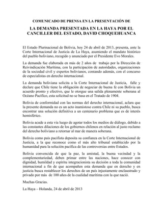 COMUNICADO DE PRENSA EN LA PRESENTACIÓN DE

    LA DEMANDA PRESENTADA EN LA HAYA POR EL
   CANCILLER DEL ESTADO, DAVID CHOQUEHUANCA


El Estado Plurinacional de Bolivia, hoy 24 de abril de 2013, presenta, ante la
Corte Internacional de Justicia de La Haya, asumiendo el mandato histórico
del pueblo boliviano, recogido y anunciado por el Presidente Evo Morales.
La demanda fue elaborada en más de 2 años de trabajo por la Dirección de
Reivindicación Marítima, con la participación de autoridades, organizaciones
de la sociedad civil y expertos bolivianos, contando además, con el concurso
de especialistas en derecho internacional.
La demanda boliviana solicita a la Corte Internacional de Justicia, falle y
declare que Chile tiene la obligación de negociar de buena fe con Bolivia un
acuerdo pronto y efectivo, que le otorgue una salida plenamente soberana al
Océano Pacífico, esta solicitud no se basa en el Tratado de 1904.
Bolivia de conformidad con las normas del derecho internacional, aclara que
la presente demanda no es un acto inamistoso contra Chile ni su pueblo, busca
encontrar una solución definitiva a un centenario problema que es de interés
hemisférico.
Bolivia acude a esta vía luego de agotar todos los medios de diálogo, debido a
las constantes dilaciones de los gobiernos chilenos en relación al justo reclamo
del derecho boliviano a retornar al mar de manera soberana.
Bolivia como país pacifista deposita su confianza en la Corte Internacional de
Justicia, a la que reconoce como el más alto tribunal establecido por la
humanidad para la solución pacífica de las controversias entre Estados.
Bolivia convencida de que la paz, la amistad, la buena vecindad y la
complementariedad, deben primar entre las naciones, hace conocer con
dignidad, humildad y espíritu integracionista su decisión a toda la comunidad
internacional a fin de que acompañen esta demanda que en derecho y en
justicia busca restablecer los derechos de un país injustamente enclaustrado y
privado por más de 100 años de la cualidad marítima con la que nació.
Muchas Gracias.
La Haya – Holanda, 24 de abril de 2013
 