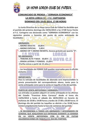 LA HOYA LORCA CLUB DE FUTBOL
 

COMUNICADO DE PRENSA – “JORNADA ECONOMICA” 
LA HOYA LORCA C.F. – F.C. CARTAGENA 
DOMINGO DÍA 19‐01‐2014, 17:00 HORAS 
 
La Junta Directiva de La Hoya Lorca Club de Fútbol ha decidido que 
el partido del próximo domingo día 19/01/2014 a las 17:00 horas frente 
al  F.C.  Cartagena  sea  declarado  como  “JORNADA  ECONOMICA”  con  los 
siguientes  precios  y  horarios  del  punto  de  venta  anticipada  de 
localidades:  
 
ABONADOS: 
‐. ABONO ADULTO:     10,00 €
‐. ABONO ESPECIAL:      5,00 € 
‐. ABONO VIP Y ABONO INFANTIL: Acceso gratuito por puerta “0”. 
 
NO ABONADOS: 
‐. TRIBUNA ALTA Y BAJA:   20,00 € 
‐. GRADA LATERAL Y FONDOS:  15,00 € 
 (Tarifas únicas a partir de 15 años.) 
 
‐. Las localidades de FONDO SUR quedan reservadas para la afición 
visitante. 
 
IMPORTANTE: 
Para la retirada de  localidades de abonado será imprescindible la 
previa  presentación  del  correspondiente  abono,  tanto  para  la 
venta anticipada como para la venta en taquilla el día del partido. 
 
PUNTO DE VENTA ANTICIPADA Y HORARIOS: 
Las entradas se pueden adquirir en venta anticipada en las oficinas 
del  Estadio  “Francisco  Artes  Carrasco”  desde  el  lunes  día 
13/01/2014  y  hasta  el  sábado  día  18/01/2014  en  horario  de 
mañanas de 10:00 a 14:00 horas y tardes de 17:00 a 20:00 horas. El 
domingo  día  del  partido  las  taquillas  se  abrirán  a  las  10:00  horas 
ininterrumpidamente hasta la hora de comienzo del partido. 
 
‐.  SE  RECOMIENDA  A  TODOS  LOS  ABONADOS  Y  AFICIONADOS  EN 
GENERAL QUE ADQUIERAN SUS ENTRADAS DURANTE LA SEMANA 
EN  LA  VENTA  ANTICIPADA  CON  EL  FIN  DE  EVITAR 
AGLOMERACIONES EN TAQUILLA EL DIA DEL PARTIDO. 
 

 