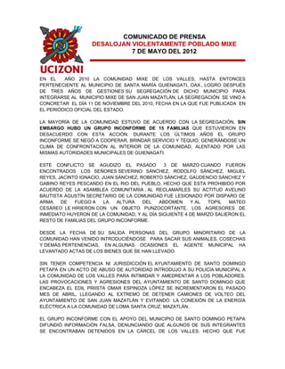COMUNICADO DE PRENSA
                   DESALOJAN VIOLENTAMENTE POBLADO MIXE
                             7 DE MAYO DEL 2012



EN EL    AÑO 2010 LA COMUNIDAD MIXE DE LOS VALLES, HASTA ENTONCES
PERTENECIENTE AL MUNICIPIO DE SANTA MARÍA GUIENAGATI, OAX., LOGRO DESPUÉS
DE TRES AÑOS DE GESTIONES SU SEGREGACIÓN DE DICHO MUNICIPIO PARA
INTEGRARSE AL MUNICIPIO MIXE DE SAN JUAN MAZATLÁN, LA SEGREGACIÓN SE VINO A
CONCRETAR EL DÍA 11 DE NOVIEMBRE DEL 2010, FECHA EN LA QUE FUE PUBLICADA EN
EL PERIÓDICO OFICIAL DEL ESTADO.

LA MAYORÍA DE LA COMUNIDAD ESTUVO DE ACUERDO CON LA SEGREGACIÓN, SIN
EMBARGO HUBO UN GRUPO INCONFORME DE 15 FAMILIAS QUE ESTUVIERON EN
DESACUERDO CON ESTA ACCIÓN. DURANTE LOS ÚLTIMOS AÑOS EL GRUPO
INCONFORME SE NEGÓ A COOPERAR, BRINDAR SERVICIO Y TEQUIO, GENERÁNDOSE UN
CLIMA DE CONFRONTACIÓN AL INTERIOR DE LA COMUNIDAD, ALENTADO POR LAS
MISMAS AUTORIDADES MUNICIPALES DE GUIENAGATI.

ESTE CONFLICTO SE AGUDIZO EL PASADO           3 DE MARZO CUANDO FUERON
ENCONTRADOS LOS SEÑORES SEVERINO SÁNCHEZ, RODOLFO SÁNCHEZ, MIGUEL
REYES, JACINTO IGNACIO, JUAN SÁNCHEZ, ROBERTO SÁNCHEZ, GAUDENCIO SÁNCHEZ Y
GABINO REYES PESCANDO EN EL RIO DEL PUEBLO, HECHO QUE ESTA PROHIBIDO POR
ACUERDO DE LA ASAMBLEA COMUNITARIA , AL RECLAMARLES SU ACTITUD AVELINO
BAUTISTA AGUSTÍN SECRETARIO DE LA COMUNIDAD FUE LESIONADO POR DISPARO DE
ARMA    DE   FUEGO A     LA  ALTURA    DEL  ABDOMEN     Y AL  TOPIL   MATEO
CESÁREO LE HIRIERON CON UN OBJETO PUNZOCORTANTE. LOS AGRESORES DE
INMEDIATO HUYERON DE LA COMUNIDAD, Y AL DÍA SIGUIENTE 4 DE MARZO SALIERON EL
RESTO DE FAMILIAS DEL GRUPO INCONFORME.

DESDE LA FECHA DE SU SALIDA PERSONAS DEL GRUPO MINORITARIO DE LA
COMUNIDAD HAN VENIDO INTRODUCIÉNDOSE PARA SACAR SUS ANIMALES, COSECHAS
Y DEMÁS PERTENENCIAS, EN ALGUNAS OCASIONES EL AGENTE MUNICIPAL HA
LEVANTADO ACTAS DE LOS BIENES QUE SE HAN LLEVADO.

SIN TENER COMPETENCIA NI JURISDICCIÓN EL AYUNTAMIENTO DE SANTO DOMINGO
PETAPA EN UN ACTO DE ABUSO DE AUTORIDAD INTRODUJO A SU POLICÍA MUNICIPAL A
LA COMUNIDAD DE LOS VALLES PARA INTIMIDAR Y AMEDRENTAR A LOS POBLADORES.
LAS PROVOCACIONES Y AGRESIONES DEL AYUNTAMIENTO DE SANTO DOMINGO QUE
ENCABEZA EL EDIL PRIISTA OMAR ESPINOZA LÓPEZ SE INCREMENTARON EL PASADO
MES DE ABRIL, LLEGANDO AL EXTREMO DE DETENER CAMIONES DE VOLTEO DEL
AYUNTAMIENTO DE SAN JUAN MAZATLÁN Y EVITANDO LA CONEXIÓN DE LA ENERGÍA
ELÉCTRICA A LA COMUNIDAD DE LOMA SANTA CRUZ, MAZATLÁN.

EL GRUPO INCONFORME CON EL APOYO DEL MUNICIPIO DE SANTO DOMINGO PETAPA
DIFUNDIÓ INFORMACIÓN FALSA, DENUNCIANDO QUE ALGUNOS DE SUS INTEGRANTES
SE ENCONTRABAN DETENIDOS EN LA CÁRCEL DE LOS VALLES, HECHO QUE FUE
 