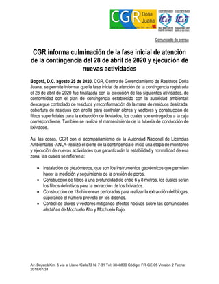 Av. Boyacá Km. 5 vía al Llano /Calle73 N. 7-31 Tel: 3848830 Código: FR-GE-05 Versión 2 Fecha:
2018/07/31
Comunicado de prensa
CGR informa culminación de la fase inicial de atención
de la contingencia del 28 de abril de 2020 y ejecución de
nuevas actividades
Bogotá, D.C. agosto 25 de 2020. CGR, Centro de Gerenciamiento de Residuos Doña
Juana, se permite informar que la fase inicial de atención de la contingencia registrada
el 28 de abril de 2020 fue finalizada con la ejecución de las siguientes atividades, de
conformidad con el plan de contingencia establecido con la autoridad ambiental:
descargue controlado de residuos y reconformación de la masa de residuos deslizada,
cobertura de residuos con arcilla para controlar olores y vectores y construcción de
filtros superficiales para la extracción de lixiviados, los cuales son entregados a la caja
correspondiente. También se realizó el mantenimiento de la tubería de conducción de
lixiviados.
Así las cosas, CGR con el acompañamiento de la Autoridad Nacional de Licencias
Ambientales -ANLA- realizó el cierre de la contingencia e inició una etapa de monitoreo
y ejecución de nuevas actividades que garantizarán la estabilidad y normalidad de esa
zona, las cuales se refieren a:
• Instalación de piezómetros, que son los instrumentos geotécnicos que permiten
hacer la medición y seguimiento de la presión de poros.
• Construcción de filtros a una profundidad de entre 6 y 8 metros, los cuales serán
los filtros definitivos para la extracción de los lixiviados.
• Construcción de 13 chimeneas perforadas para realizar la extracción del biogas,
superando el número previsto en los diseños.
• Control de olores y vectores mitigando efectos nocivos sobre las comunidades
aledañas de Mochuelo Alto y Mochuelo Bajo.
 