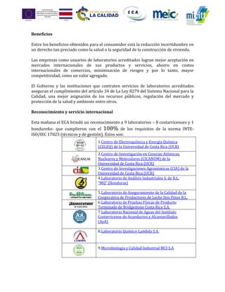 Beneficios
Entre los beneficios obtenidos para el consumidor está la reducción incertidumbre en
un derecho tan preciado como la salud o la seguridad de la construcción de vivienda.
Las empresas como usuarios de laboratorios acreditados logran mejor aceptación en
mercados internacionales de sus productos y servicios, ahorro en costos
internacionales de comercios, minimización de riesgos y por lo tanto, mayor
competitividad, como un valor agregado.
El Gobierno y las instituciones que contraten servicios de laboratorios acreditados
aseguran el cumplimiento del artículo 34 de La Ley 8279 del Sistema Nacional para la
Calidad, una mejor asignación de los recursos públicos, regulación del mercado y
protección de la salud y ambiente entre otros.
Reconocimiento y servicio internacional
Esta mañana el ECA brindó un reconocimiento a 9 laboratorios – 8 costarricenses y 1
hondureño- que cumplieron con el 100% de los requisitos de la norma INTE-
ISO/IEC 17025 (técnicos y de gestión). Estos son:
1.Centro de Electroquímica y Energía Química
(CELEQ) de la Universidad de Costa Rica (UCR)
2.Centro de Investigación en Ciencias Atómicas,
Nucleares y Moleculares (CICANUM) de la
Universidad de Costa Rica (UCR)
3.Centro de Investigaciones Agronómicas (CIA) de la
Universidad de Costa Rica (UCR)
4.Laboratorio de Análisis Industriales S. de R.L.
“MQ” (Honduras)
5.Laboratorio de Aseguramiento de la Calidad de la
Cooperativa de Productores de Leche Dos Pinos R.L.
6.Laboratorio de Pruebas Físicas de Producto
Terminado de Bridgestone Costa Rica S.A.
7.Laboratorio Nacional de Aguas del Instituto
Costarricense de Acueductos y Alcantarillados
(AyA)
8.Laboratorio Químico Lambda S.A.
9.Microbiología y Calidad Industrial MCI S.A
 