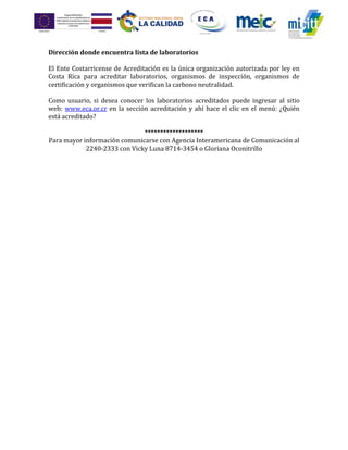 Dirección donde encuentra lista de laboratorios
El Ente Costarricense de Acreditación es la única organización autorizada por ley en
Costa Rica para acreditar laboratorios, organismos de inspección, organismos de
certificación y organismos que verifican la carbono neutralidad.
Como usuario, si desea conocer los laboratorios acreditados puede ingresar al sitio
web: www.eca.or.cr en la sección acreditación y ahí hace el clic en el menú: ¿Quién
está acreditado?
*******************
Para mayor información comunicarse con Agencia Interamericana de Comunicación al
2240-2333 con Vicky Luna 8714-3454 o Gloriana Oconitrillo
 