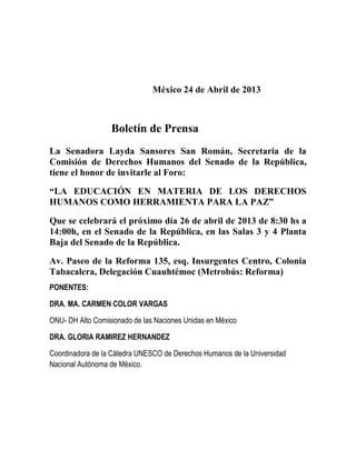 México 24 de Abril de 2013
Boletín de Prensa
La Senadora Layda Sansores San Román, Secretaria de la
Comisión de Derechos Humanos del Senado de la República,
tiene el honor de invitarle al Foro:
“LA EDUCACIÓN EN MATERIA DE LOS DERECHOS
HUMANOS COMO HERRAMIENTA PARA LA PAZ”
Que se celebrará el próximo día 26 de abril de 2013 de 8:30 hs a
14:00h, en el Senado de la República, en las Salas 3 y 4 Planta
Baja del Senado de la República.
Av. Paseo de la Reforma 135, esq. Insurgentes Centro, Colonia
Tabacalera, Delegación Cuauhtémoc (Metrobús: Reforma)
PONENTES:
DRA. MA. CARMEN COLOR VARGAS
ONU- DH Alto Comisionado de las Naciones Unidas en México
DRA. GLORIA RAMIREZ HERNANDEZ
Coordinadora de la Cátedra UNESCO de Derechos Humanos de la Universidad
Nacional Autónoma de México.
 