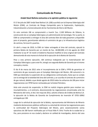 Comunicado de Prensa
         Jindal Steel Bolivia comunica a la opinión pública lo siguiente
El 17 de julio de 2007 Jindal Steel Bolivia S.A. (JSB) suscribió con la Empresa Siderúrgica del
Mutún (ESM), un Contrato de Riesgo Compartido para la Exploración, Explotación,
Industrialización y Comercialización de los Yacimientos de Hierro del Mutún.

En este contrato JSB se comprometió a invertir $us. 2.100 Millones de Dólares, la
construcción de un complejo Siderúrgico y la administración de tecnología. Por su parte, la
ESM se comprometió a entregar el área del contrato libre de todo gravamen y disponible
para el proyecto, garantizando además el suministro de gas y la infraestructura logística
de caminos, ferrocarril y puertos.

En abril y mayo de 2010, la ESM sin haber entregado el área del contrato, ejecutó la
primera Boleta de Garantía por un monto de $us. 18.000.000; el 6 de agosto de 2010
mediante la Ley N° 32 recién el Gobierno Nacional modificó el área original del Contrato
demostrando de esta manera la ilicitud de la ejecución de la Boleta de Garantía.

Pese a esta primera ejecución, JSB continuo trabajando por la materialización del
Complejo Siderúrgico y para este fin, otorgó una segunda Boleta de Garantía por el mismo
concepto y monto.

El día 8 de marzo de 2012 ante el incumplimiento de la ESM y YPFB de garantizar el
suministro de gas necesario para el Complejo Siderúrgico del Mutún, JSB comunicó a la
ESM que declaraba la suspensión de sus obligaciones contractuales, hasta que se cumpla
con la entrega de la totalidad del área del contrato, y se suscriba el contrato de suministro
de gas natural, debido a que desde agosto de 2010 todos los esfuerzos de JSB para iniciar
negociaciones con YPFB fueron rechazadas por la Estatal Petrolera.

Ante este anunció de suspensión, la ESM no realizó ninguna gestión para resolver sus
incumplimientos, y al contrario, desconociendo las negociaciones encaminadas ante los
Ministerios del ramo, el día 2 de mayo de 2012, solicitó al Banco de Crédito de Bolivia S.A.
la ejecución de la Boleta de Garantía de Cumplimiento de Inversión N° D701-18962
entregada por JSB.

Luego de la solicitud de ejecución de la Boleta, representantes del Ministerio de Minería
mediante declaraciones públicas ratificaron su voluntad de reiniciar las negociaciones para
la continuidad del Proyecto Siderúrgico del Mutún, pero sorpresivamente varios
ejecutivos de JSB fueron notificados por el Fiscal Aldo R. Ortiz Troche de la ciudad de La
Paz, para prestarse en esa ciudad y declarar en calidad de investigados, dentro del caso
 