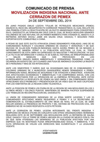 COMUNICADO DE PRENSA 
MOVILIZACION INDIGENA NACIONAL ANTE 
CERRAZON DE PEMEX 
24 DE SEPTIEMBRE DEL 2014 
EN JUNIO PASADO EMILIO LOZOYA TITULAR DE PETROLEOS MEXICANOS (PEMEX) 
ANUNCIO EL INCIO DEL MEGAPROYECTO CORREDOR TRANSISTMICO, EL CUAL INCLUYE EN 
UNA PRIMERA ETAPA LA REACTIVACIÓN DE UN DUCTO ABANDONADO PARA CONVERTIRLO 
EN EL GASODUCTO JALTIPAN-SALINA CRUZ CON EL CUAL SE BUSCA MOVILIZAR GRANDES 
VOLUMENES DE GAS NATURAL EN UN PRIMER MOMENTO PARA ATENDER EL ABASTO A LA 
REFINERIA ANTONIO DOVALI JAIME (EN SALINA CRUZ, OAXACA) Y SEGUNDO PARA 
EXPORTAR ESTE COMBUSTIBLE A CHINA. 
A PESAR DE QUE ESTE DUCTO ATRAVIESA ZONAS DENSAMENTE POBLADAS ( MAS DE 60 
COMUNIDADES RURALES Y COLONIAS URBANAS DE OAXACA Y VERACRUZ) Y DE QUE 
MUCHAS DE ELLAS SON PUEBLOS INDIGENAS HASTA AHORA PEMEX SE HA NEGADO A 
INFORMAR DE MANERA VERAZ A LA POBLACION AFECTADA, LA CUAL AL TENER 
CONOCIMIENTO DE ESTA OBRA HA EXPRESADO SU MALESTAR Y PREOCUPACION, YA QUE 
A LA FALTA DE INFORMACION Y CONSULTA SE SUMA EL HISTORIAL DE IRRESPONSABILIDAD 
Y MALOS MANEJOS QUE HAN PROVOCADO EN LOS 
ULTIMOS AÑOS GRAVES DAÑOS AMBIENTALES Y VERDADERAS TRAGEDIAS COMO LA 
OCURRIDA EN AGOSTO DEL 2013 CUANDO UNA FUGA DE AMONIACO OCASIONO LA MUERTE 
DE 9 PERSONAS Y MAS DE 430 INTOXICADOS. 
ANTE LOS SINIESTROS Y DAÑOS QUE HA OCASIONADO, MAS DE 25 COMUNIDADES Y 
COLONIAS URBANAS DE 5 MUNICIPIOS OAXAQUEÑOS HEMOS DEMANDADO A PEMEX, 
INFORMACION VERAZ, MEDIDAS DE SEGURIDAD Y DE ATENCION A SINIESTROS, ATENCION 
AHA AFECTACIOES ECONOMICAS Y AMBIENTALES Y UN COMPROMISO SOCIAL CON LOS 
PUEBLOS AFECTADOS POR LA OPERACION DE LA EMPRESA PETROLERA. ANTE ESTOS 
PLANTEAMIENTOS LA RESPUESTA DE PEMEX HA SIDO OMISA Y SIN COMPROMISO SERIO, 
OFRECIENDO SOLO PROMESAS Y PRESENTACION DE UN VIDEO QUE HA SIDO CALIFICADO 
POR LOS HABITANTES DE LA REGION COMO TELENOVELA. 
ANTE LA POSICION DE PEMEX LOS PUEBLOS DE LA REGION SE HAN MOVILIZADO EN LOS 3 
ULTIMOS MESES Y EN CINCO PUNTOS MANTIENEN DE MANERA PACIFICA SUSPENDIDOS 
LOS TRABAJOS DE RECONSTRUCCION DEL GASODUCTO. 
LA UNION DE COMUNIDADES INDIGENAS DE LA ZONA NORTE (UCIZONI) Y LAS 25 
COMUNIDADES AFECTADAS HEMOS REQUERIDO A PEMEX Y A LA SECRETARIA DE 
GOBERNACION EL ESTABLECIMIENTO DE UNA MESA DE NIVEL EN LA CUAL SE DEBE 
INCLUIR ADEMAS LA PRESENCIA DE PROFEPA Y DEL SISTEMA DE PROTECCION CIVIL, SIN 
EMBARGO NO SE HA DADO RESPUESTA A ESTA PETICION. 
ANTE LA CERRAZON DE PEMEX, UCIZONI INTEGRANTE DEL FRENTE INDIGENA Y 
CAMPESINO DE MEXICO (FICAM) EN CONJUNTO CON OTRAS ORGANIZACIONES HERMANAS 
REALIZARA ESTE 26 DE SEPTIEMBRE UNA MOVILIZACION ANTE LA REFINERIA DE SALINA 
CRUZ, OAXACA Y EN LA TORRE DE PEMEX UBICADA EN LA CIUDAD DE MEXICO CON EL FIN 
DE QUE SEAN ATENDIDAS LAS DEMANDAS DE LA POBLACION AFECTADA POR UNA 
EMPRESA QUE HA MOSTRADO PLENA IRRESPONSABILIDAD SOCIAL Y AMBIENTAL Y EN 
CUYA OPERACION SE VIOLAN LOS DERECHOS MAS ELEMENTALES Y LA LEGALIDAD 
VIGENTE. 
ATENTAMENTE 
UCIZONI-FICAM 
