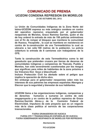 COMUNICADO DE PRENSA
UCIZONI CONDENA REPRESION EN MORELOS
                   23 DE OCTUBRE DEL 2012



La Unión de Comunidades Indígenas de la Zona Norte del
Istmo-UCIZONI expresa su más enérgica condena en contra
del operativo represivo orquestado por el gobernador
neopanista de Morelos, Graco Ramírez Garrido, quién el día
de hoy ordenó la entrada de más de 150 policías antimotines
con el fin de romper el bloqueo que mantiene la comunidad
de Huexca, Yecapixtla , la cual se mantiene en resistencia en
contra de la construcción de una Termoeléctrica la cual se
ubicaría a tan sólo 100 metros de la población. La policía
coberturo la entrada de 8 camiones con trabajadores de la
CFE.

Tanto la construcción de esta Termoeléctrica como la del
gasoducto que pretenden cruzara por tierras de decenas de
comunidades indígenas y campesinas de Tlaxcala, Puebla y
Morelos, han sido severamente cuestionadas por los riesgos
que significan para miles de habitantes de la zona próxima a
los Volcanes Don Goyo e Iztaccihuatl.
Incluso Protección Civil ha alertado sobre el peligro que
implica la operación de dicha obra.
Sin embargo para el gobernador neopanista valen más los
intereses de sus patrones las empresas españolas Abengoa y
Elecnor que la seguridad y bienestar de sus habitantes.


UCIZONI llama a las organizaciones indígenas, campesinas y
de derechos      humanos a sumarse en contra de este
megaproyecto y en contra de la política represiva de Graco
Ramírez Garrido Abreu y de la        Comisión Federal de
Electricidad, impulsora de este proyecto que es un negocio
más de la clase política al servicio de las corporaciones
trasnacionales.

              FUERA GRANADEROS DE HUEXCA
    FUERA CFE Y TRASNACIONALES ESPAÑOLAS DE HUEXCA
 FUERA GOBERNADOR NEOPANISTA DE MORELOS POR REPRESIVO

                         Atentamente

                         PCI-UCIZONI
 